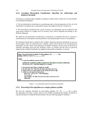 210 Computer Science & Information Technology (CS & IT)
3.3.2. Ascending Hierarchical Classification Algorithm for (addressing) and
similarity threshold
Classifying is grouping objects together according to similar criteria. There are two main families
of classification techniques:
The non-hierarchical classification or partitioning leads to the decomposition of the set of all
individuals in m disjoint sets or equivalence classes, the number of classes is fixed for m.
The hierarchical classification for a given accuracy, two individuals may be confused in the
same group, whereas in a higher level of accuracy, they will be separated and belong to two
different subgroups.
We opted for the hierarchical classification in increments of similarity that led to construct a
classification tree showing the transition profiles to the group through a series of consolidation.
The obtained classification is related to the variables selected to describe individuals, in our case
the developers. They are called the active variables, which will be based on the classification of
individuals. For this, and to avoid dispersion of profiles similarity, the user must set the level of
similarity describing each time the similarity values to consider and the level of precision
represents the similarity threshold to be applied on the profiles of guidance to classify.
Figure 4. : Ascending Hierarchical Classification Algorithm
3.3.3. Processing of the algorithm on a sample guidance profiles
We have the similarity threshold set and profiles guidance X1, X2, ………, Xn as input.
Our algorithm will create a square matrix of size (NXN) considering the number of profiles to
classify and index of similarity between profiles. See the following graph of similarity:
 