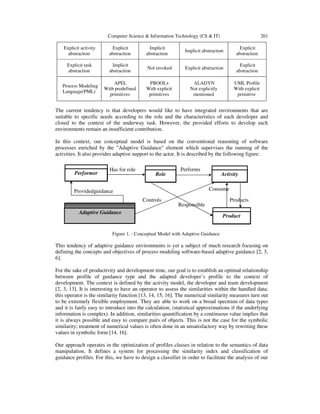 Computer Science & Information Technology (CS & IT) 201
Explicit activity
abstraction
Explicit
abstraction
Implicit
abstraction
Implicit abstraction
Explicit
abstraction
Explicit task
abstraction
Implicit
abstraction
Not invoked Explicit abstraction
Explicit
abstraction
Process Modeling
Language(PML)
APEL
With predefined
primitives
PBOOL+
With explicit
primitives
ALADYN
Not explicitly
mentioned
UML Profile
With explicit
primitive
The current tendency is that developers would like to have integrated environments that are
suitable to specific needs according to the role and the characteristics of each developer and
closed to the context of the underway task. However, the provided efforts to develop such
environments remain an insufficient contribution.
In this context, our conceptual model is based on the conventional reasoning of software
processes enriched by the "Adaptive Guidance" element which supervises the running of the
activities. It also provides adaptive support to the actor. It is described by the following figure:
Figure 1. : Conceptual Model with Adaptive Guidance
This tendency of adaptive guidance environments is yet a subject of much research focusing on
defining the concepts and objectives of process modeling software-based adaptive guidance [2, 3,
6].
For the sake of productivity and development time, our goal is to establish an optimal relationship
between profile of guidance type and the adapted developer’s profile to the context of
development. The context is defined by the activity model, the developer and team development
[2, 3, 13]. It is interesting to have an operator to assess the similarities within the handled data;
this operator is the similarity function [13, 14, 15, 16]. The numerical similarity measures turn out
to be extremely flexible employment. They are able to work on a broad spectrum of data types
and it is fairly easy to introduce into the calculation, (statistical approximations if the underlying
information is complex). In addition, similarities quantification by a continuous value implies that
it is always possible and easy to compare pairs of objects. This is not the case for the symbolic
similarity; treatment of numerical values is often done in an unsatisfactory way by rewriting these
values in symbolic form [14, 16].
Our approach operates in the optimization of profiles classes in relation to the semantics of data
manipulation. It defines a system for processing the similarity index and classification of
guidance profiles. For this, we have to design a classifier in order to facilitate the analysis of our
Responsible
Controls
Has for role
Providedguidance
Products
Consume
Performs
Performer
Adaptive Guidance
Product
ActivityRole
 