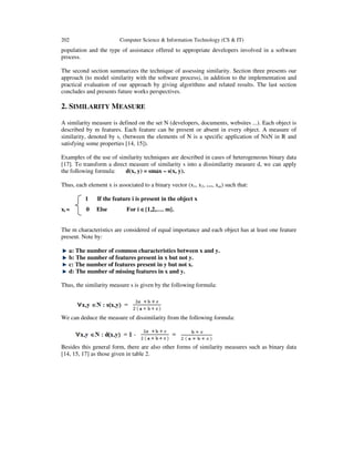 202 Computer Science & Information Technology (CS & IT)
population and the type of assistance offered to appropriate developers involved in a software
process.
The second section summarizes the technique of assessing similarity. Section three presents our
approach (to model similarity with the software process), in addition to the implementation and
practical evaluation of our approach by giving algorithms and related results. The last section
concludes and presents future works perspectives.
2. SIMILARITY MEASURE
A similarity measure is defined on the set N (developers, documents, websites ...). Each object is
described by m features. Each feature can be present or absent in every object. A measure of
similarity, denoted by s, (between the elements of N is a specific application of NxN in R and
satisfying some properties [14, 15]).
Examples of the use of similarity techniques are described in cases of heterogeneous binary data
[17]. To transform a direct measure of similarity s into a dissimilarity measure d, we can apply
the following formula: d(x, y) = smax – s(x, y).
Thus, each element x is associated to a binary vector (x1, x2, …, xm) such that:
1 If the feature i is present in the object x
xi = 0 Else For i ∈∈∈∈{1,2,…. m}.
The m characteristics are considered of equal importance and each object has at least one feature
present. Note by:
a: The number of common characteristics between x and y.
b: The number of features present in x but not y.
c: The number of features present in y but not x.
d: The number of missing features in x and y.
Thus, the similarity measure s is given by the following formula:
We can deduce the measure of dissimilarity from the following formula:
Besides this general form, there are also other forms of similarity measures such as binary data
[14, 15, 17] as those given in table 2.
 