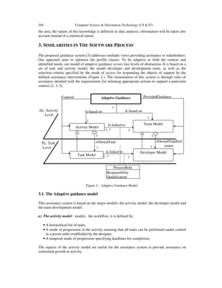 204 Computer Science & Information Technology (CS & IT)
the area, the nature of this knowledge is different in data analysis; information will be taken into
account instead of a statistical nature.
3. SIMILARITIES IN THE SOFTWARE PROCESS
The proposed guidance system [3] addresses multiple views providing assistance to stakeholders.
Our approach aims to optimize the profile classes. To be adaptive to both the context and
identified needs, our model of adaptive guidance covers two levels of abstraction. It is based on a
set of task and activity model, the model developer and development team, as well as the
selection criteria specified by the mode of access for responding the objects of support by the
defined assistance interventions (Figure 2.). The instantiation of this system is through rules of
assistance detailed with the requirements for initiating appropriate actions to support a particular
context [2, 3, 5].
Figure 2. : Adaptive Guidance Model.
3.1. The Adaptive guidance model
This assistance system is based on the major models: the activity model, the developer model and
the team development model.
a) The activity model: models the workflow, it is defined by:
• A hierarchical list of tasks,
• A mode of progression in the activity ensuring that all tasks can be performed under control
in a preset order established by the designer,
• A temporal mode of progression specifying deadlines for completion.
The aspects of the activity model are useful for the assistance system to provide assistance on
contextual growth in activity.
Is based on
+OwnedTaskPerf
ormer
1..*
1..*
Controls
Is based on
ProvidedGuidance
*
1
Adaptive Guidance
Activity Model
AL: Activity
Level
Developer Model
Is linked to
1
1
1
TL: Task
Level
+OwnedTask
Task Model
ProcessRole
Responsibility
Qualification
Team Model
Is linked to
*
1
1
1
 