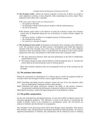 Computer Science & Information Technology (CS & IT) 205
b) The developer model: defines the specific properties of each user. It allows our model to
make adaptation according to these properties while maintaining the activity model. These
properties can be either static or dynamic.
• The static aspect refers to the user characteristics:
o his expertise in the field,
o his familiarity with the software process model or with the software process,
o his role in the activity.
• The dynamic aspect refers to the behavior of using the assistance system, the assistance
system must be interpreted during the use of the process or system software support, for
example :
o the fact to execute, to define or to complete resource of software process,
o the workload of an activity,
o his reaction to a message of support.
c) The development team model: development environments allow exchanges and collaborative
work. The assistance system can then construct a development team model that represents
elements of the team. Example: trace of the various activities of the team as well as different
interactions allow the developer to have a script about his own progress in the activity and the
progression of the team. The properties of this model can be static or dynamic order.
• The static dimension references skills and team performance in the field of collaboration
and distribution of task.
• The dynamic dimension deals with the behavior of the development team. It describes the
actions taken by the team during the course of software process.
These data constitute indications that can be interpreted on the use of the assistance by the
developer.
3.2. The assistance intervention
During the construction or interpretation of a software process model, the proposed model for
assistance allows the developer to choose various support functions, namely:
3.2.1. Controlling and taking corrective initiative: protect the user of his own initiatives when
they are inappropriate, inadequate initiative under progress.
3.2.2. Controlling and taking constructive initiative: the ability to take positive initiatives,
executing and combining the performance of operations without user intervention.
3.2.3. Specific assistance: analyze the impact projection to avoid deadlocks or delays.
3.3. The profiles categorization
For the sake of productivity and optimal lead time, we were led to define an effective process for
allocating appropriate guidance’s. This efficiency is based on the process of maximizing the
number of profiles classes to be considered in a development system. We will present our
analysis of similarity and classification of our population.
The conception of the processing system will be done through various algorithms. They process
both similarity index and hierarchical classification threshold for different profiles. To avoid an
important dissemination of similarity, this classification will be ordered by level of similarity
 