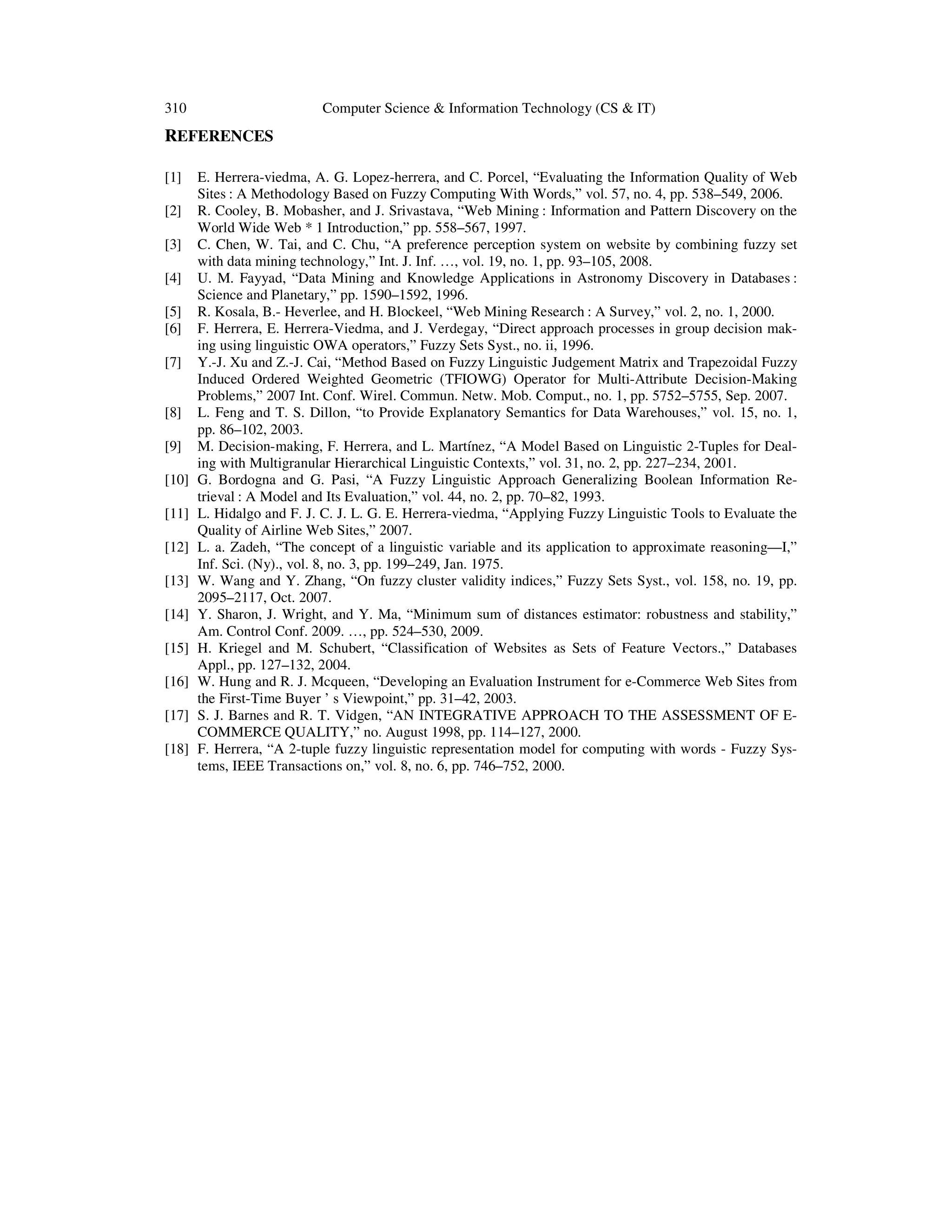 310 Computer Science & Information Technology (CS & IT)
REFERENCES
[1] E. Herrera-viedma, A. G. Lopez-herrera, and C. Porcel, “Evaluating the Information Quality of Web
Sites : A Methodology Based on Fuzzy Computing With Words,” vol. 57, no. 4, pp. 538–549, 2006.
[2] R. Cooley, B. Mobasher, and J. Srivastava, “Web Mining : Information and Pattern Discovery on the
World Wide Web * 1 Introduction,” pp. 558–567, 1997.
[3] C. Chen, W. Tai, and C. Chu, “A preference perception system on website by combining fuzzy set
with data mining technology,” Int. J. Inf. …, vol. 19, no. 1, pp. 93–105, 2008.
[4] U. M. Fayyad, “Data Mining and Knowledge Applications in Astronomy Discovery in Databases :
Science and Planetary,” pp. 1590–1592, 1996.
[5] R. Kosala, B.- Heverlee, and H. Blockeel, “Web Mining Research : A Survey,” vol. 2, no. 1, 2000.
[6] F. Herrera, E. Herrera-Viedma, and J. Verdegay, “Direct approach processes in group decision mak-
ing using linguistic OWA operators,” Fuzzy Sets Syst., no. ii, 1996.
[7] Y.-J. Xu and Z.-J. Cai, “Method Based on Fuzzy Linguistic Judgement Matrix and Trapezoidal Fuzzy
Induced Ordered Weighted Geometric (TFIOWG) Operator for Multi-Attribute Decision-Making
Problems,” 2007 Int. Conf. Wirel. Commun. Netw. Mob. Comput., no. 1, pp. 5752–5755, Sep. 2007.
[8] L. Feng and T. S. Dillon, “to Provide Explanatory Semantics for Data Warehouses,” vol. 15, no. 1,
pp. 86–102, 2003.
[9] M. Decision-making, F. Herrera, and L. Martínez, “A Model Based on Linguistic 2-Tuples for Deal-
ing with Multigranular Hierarchical Linguistic Contexts,” vol. 31, no. 2, pp. 227–234, 2001.
[10] G. Bordogna and G. Pasi, “A Fuzzy Linguistic Approach Generalizing Boolean Information Re-
trieval : A Model and Its Evaluation,” vol. 44, no. 2, pp. 70–82, 1993.
[11] L. Hidalgo and F. J. C. J. L. G. E. Herrera-viedma, “Applying Fuzzy Linguistic Tools to Evaluate the
Quality of Airline Web Sites,” 2007.
[12] L. a. Zadeh, “The concept of a linguistic variable and its application to approximate reasoning—I,”
Inf. Sci. (Ny)., vol. 8, no. 3, pp. 199–249, Jan. 1975.
[13] W. Wang and Y. Zhang, “On fuzzy cluster validity indices,” Fuzzy Sets Syst., vol. 158, no. 19, pp.
2095–2117, Oct. 2007.
[14] Y. Sharon, J. Wright, and Y. Ma, “Minimum sum of distances estimator: robustness and stability,”
Am. Control Conf. 2009. …, pp. 524–530, 2009.
[15] H. Kriegel and M. Schubert, “Classification of Websites as Sets of Feature Vectors.,” Databases
Appl., pp. 127–132, 2004.
[16] W. Hung and R. J. Mcqueen, “Developing an Evaluation Instrument for e-Commerce Web Sites from
the First-Time Buyer ’ s Viewpoint,” pp. 31–42, 2003.
[17] S. J. Barnes and R. T. Vidgen, “AN INTEGRATIVE APPROACH TO THE ASSESSMENT OF E-
COMMERCE QUALITY,” no. August 1998, pp. 114–127, 2000.
[18] F. Herrera, “A 2-tuple fuzzy linguistic representation model for computing with words - Fuzzy Sys-
tems, IEEE Transactions on,” vol. 8, no. 6, pp. 746–752, 2000.
 