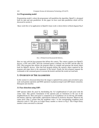 444 Computer Science & Information Technology (CS & IT)
2.4. Programming model
Programming model is where the programmer will parallelize the algorithm. OpenCL is designed
both for data and task parallelism. In this paper we have used data parallelism which will be
discussed in section 4.
Basic work flow of an application in OpenCL frame work is shown below in block diagram Fig.4
FIG. 4. WORK FLOW DIAGRAM OF OPENCL.
Here we start with the host program that defines the context. The context contains two OpenCL
devices, a CPU and a GPU. Next the command queue is defined, one for GPU and the other for
CPU. Host program then defines the program object to compile and generate the kernel object
both for OpenCL devices. After that host program defines the memory object required by the
program and maps them to the arguments of the kernel. Finally the host program enqueue the
commands to the command queue to execute the kernels and then the results are read back.
3. OVERVIEW OF THE ALGORITHM
In this section it is discussed about how the image is captured from camera and converted to grey
scale used gamma operation and DOG operation in preprocessing[1] and LBP feature extraction,
Histogram and classifier.
3.1 Face detection using LBP:
LBP operator labels the pixel by thresholding the 3x3 neighbourhood of each pixel with the
center value. This generic formulation of the operator puts no limitations to the size of the
neighbourhood [5]. Here each pixel is compared to its 8 neighbours (on its left-top, left-middle,
left bottom, right-top, right-middle, right-bottom) followed in clockwise direction. Wherever the
center pixel value is greater than the neighbour write 1 to the corresponding neighbour pixel
otherwise write 0. This gives an 8-digit binary number as shown in Fig.5. This 8-digit binary
number is then converted to a decimal.
 