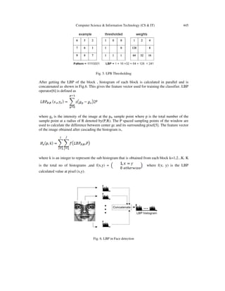 Computer Science & Information Technology (CS & IT) 445
Fig. 5. LPB Thresholding
After getting the LBP of the block , histogram of each block is calculated in parallel and is
concatenated as shown in Fig.6. This gives the feature vector used for training the classifier. LBP
operator[6] is defined as
where gp is the intensity of the image at the pth sample point where p is the total number of the
sample point at a radius of R denoted by(P,R). The P spaced sampling points of the window are
used to calculate the difference between center gc and its surrounding pixel[5]. The feature vector
of the image obtained after cascading the histogram is,
where k is an integer to represent the sub histogram that is obtained from each block k=1,2...K. K
is the total no of histograms ,and f(x,y) = where f(x; y) is the LBP
calculated value at pixel (x,y).
Fig. 6. LBP in Face detection
 