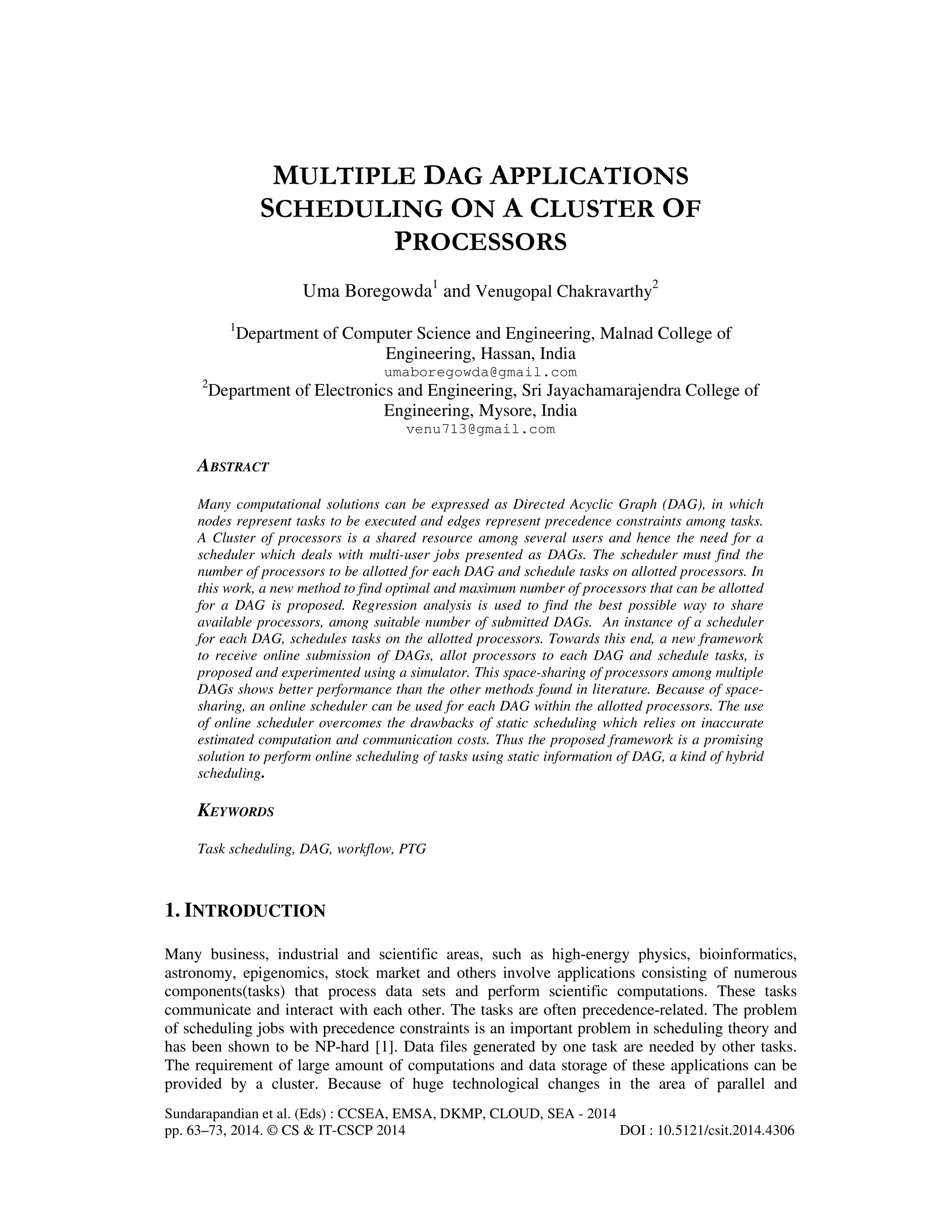 Sundarapandian et al. (Eds) : CCSEA, EMSA, DKMP, CLOUD, SEA - 2014
pp. 63–73, 2014. © CS & IT-CSCP 2014 DOI : 10.5121/csit.2014.4306
MULTIPLE DAG APPLICATIONS
SCHEDULING ON A CLUSTER OF
PROCESSORS
Uma Boregowda1
and Venugopal Chakravarthy2
1
Department of Computer Science and Engineering, Malnad College of
Engineering, Hassan, India
umaboregowda@gmail.com
2
Department of Electronics and Engineering, Sri Jayachamarajendra College of
Engineering, Mysore, India
venu713@gmail.com
ABSTRACT
Many computational solutions can be expressed as Directed Acyclic Graph (DAG), in which
nodes represent tasks to be executed and edges represent precedence constraints among tasks.
A Cluster of processors is a shared resource among several users and hence the need for a
scheduler which deals with multi-user jobs presented as DAGs. The scheduler must find the
number of processors to be allotted for each DAG and schedule tasks on allotted processors. In
this work, a new method to find optimal and maximum number of processors that can be allotted
for a DAG is proposed. Regression analysis is used to find the best possible way to share
available processors, among suitable number of submitted DAGs. An instance of a scheduler
for each DAG, schedules tasks on the allotted processors. Towards this end, a new framework
to receive online submission of DAGs, allot processors to each DAG and schedule tasks, is
proposed and experimented using a simulator. This space-sharing of processors among multiple
DAGs shows better performance than the other methods found in literature. Because of space-
sharing, an online scheduler can be used for each DAG within the allotted processors. The use
of online scheduler overcomes the drawbacks of static scheduling which relies on inaccurate
estimated computation and communication costs. Thus the proposed framework is a promising
solution to perform online scheduling of tasks using static information of DAG, a kind of hybrid
scheduling.
KEYWORDS
Task scheduling, DAG, workflow, PTG
1. INTRODUCTION
Many business, industrial and scientific areas, such as high-energy physics, bioinformatics,
astronomy, epigenomics, stock market and others involve applications consisting of numerous
components(tasks) that process data sets and perform scientific computations. These tasks
communicate and interact with each other. The tasks are often precedence-related. The problem
of scheduling jobs with precedence constraints is an important problem in scheduling theory and
has been shown to be NP-hard [1]. Data files generated by one task are needed by other tasks.
The requirement of large amount of computations and data storage of these applications can be
provided by a cluster. Because of huge technological changes in the area of parallel and
 