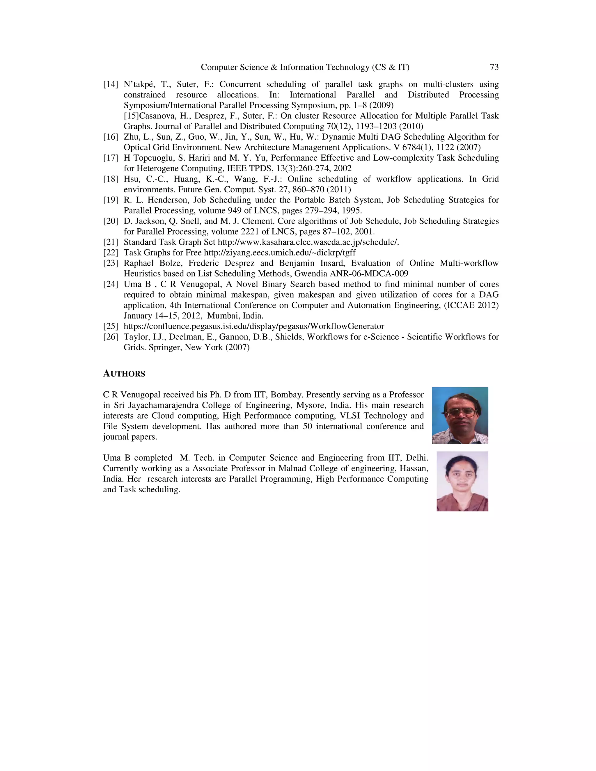 Computer Science & Information Technology (CS & IT) 73
[14] N’takpé, T., Suter, F.: Concurrent scheduling of parallel task graphs on multi-clusters using
constrained resource allocations. In: International Parallel and Distributed Processing
Symposium/International Parallel Processing Symposium, pp. 1–8 (2009)
[15]Casanova, H., Desprez, F., Suter, F.: On cluster Resource Allocation for Multiple Parallel Task
Graphs. Journal of Parallel and Distributed Computing 70(12), 1193–1203 (2010)
[16] Zhu, L., Sun, Z., Guo, W., Jin, Y., Sun, W., Hu, W.: Dynamic Multi DAG Scheduling Algorithm for
Optical Grid Environment. New Architecture Management Applications. V 6784(1), 1122 (2007)
[17] H Topcuoglu, S. Hariri and M. Y. Yu, Performance Effective and Low-complexity Task Scheduling
for Heterogene Computing, IEEE TPDS, 13(3):260-274, 2002
[18] Hsu, C.-C., Huang, K.-C., Wang, F.-J.: Online scheduling of workflow applications. In Grid
environments. Future Gen. Comput. Syst. 27, 860–870 (2011)
[19] R. L. Henderson, Job Scheduling under the Portable Batch System, Job Scheduling Strategies for
Parallel Processing, volume 949 of LNCS, pages 279–294, 1995.
[20] D. Jackson, Q. Snell, and M. J. Clement. Core algorithms of Job Schedule, Job Scheduling Strategies
for Parallel Processing, volume 2221 of LNCS, pages 87–102, 2001.
[21] Standard Task Graph Set http://www.kasahara.elec.waseda.ac.jp/schedule/.
[22] Task Graphs for Free http://ziyang.eecs.umich.edu/~dickrp/tgff
[23] Raphael Bolze, Frederic Desprez and Benjamin Insard, Evaluation of Online Multi-workflow
Heuristics based on List Scheduling Methods, Gwendia ANR-06-MDCA-009
[24] Uma B , C R Venugopal, A Novel Binary Search based method to find minimal number of cores
required to obtain minimal makespan, given makespan and given utilization of cores for a DAG
application, 4th International Conference on Computer and Automation Engineering, (ICCAE 2012)
January 14–15, 2012, Mumbai, India.
[25] https://confluence.pegasus.isi.edu/display/pegasus/WorkflowGenerator
[26] Taylor, I.J., Deelman, E., Gannon, D.B., Shields, Workflows for e-Science - Scientific Workflows for
Grids. Springer, New York (2007)
AUTHORS
C R Venugopal received his Ph. D from IIT, Bombay. Presently serving as a Professor
in Sri Jayachamarajendra College of Engineering, Mysore, India. His main research
interests are Cloud computing, High Performance computing, VLSI Technology and
File System development. Has authored more than 50 international conference and
journal papers.
Uma B completed M. Tech. in Computer Science and Engineering from IIT, Delhi.
Currently working as a Associate Professor in Malnad College of engineering, Hassan,
India. Her research interests are Parallel Programming, High Performance Computing
and Task scheduling.
 