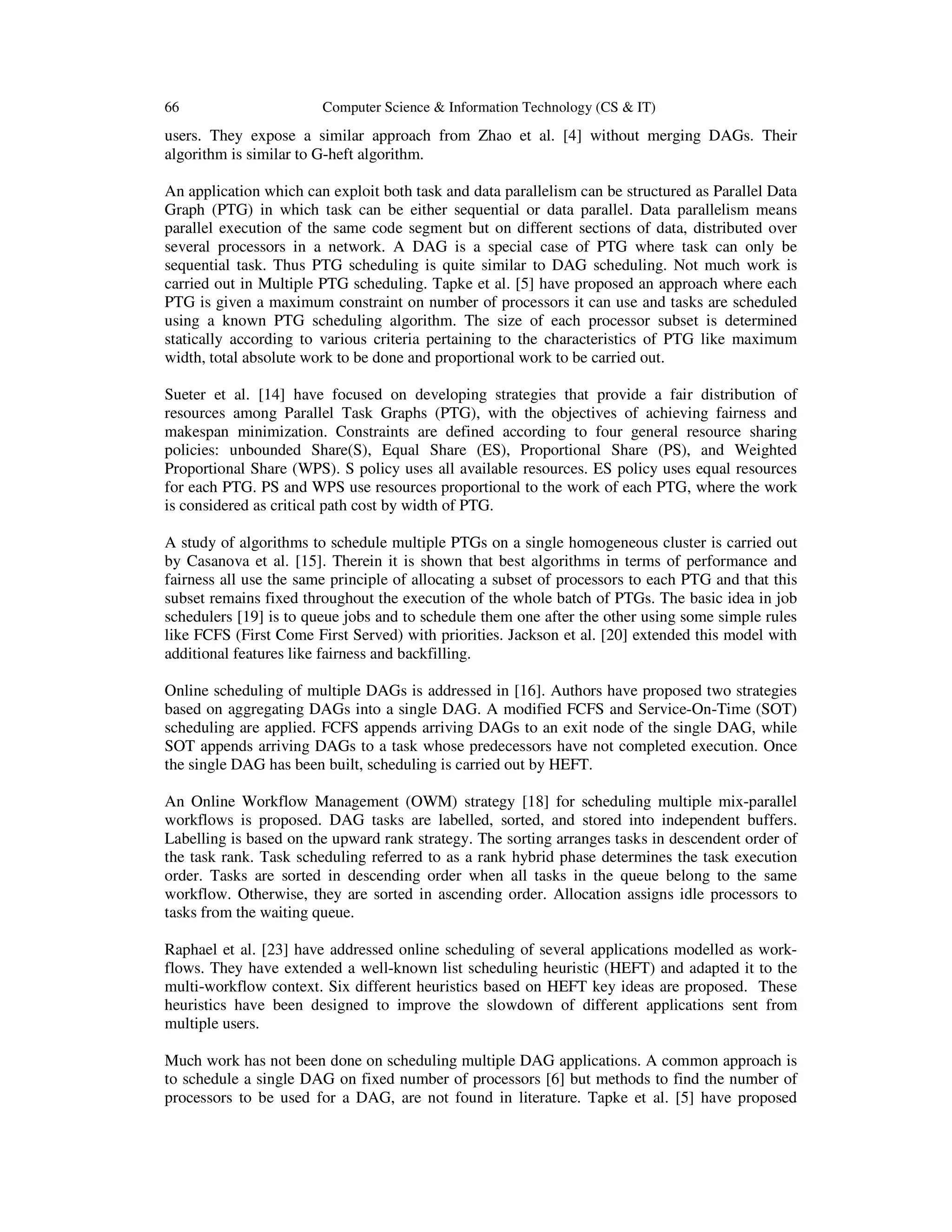 66 Computer Science & Information Technology (CS & IT)
users. They expose a similar approach from Zhao et al. [4] without merging DAGs. Their
algorithm is similar to G-heft algorithm.
An application which can exploit both task and data parallelism can be structured as Parallel Data
Graph (PTG) in which task can be either sequential or data parallel. Data parallelism means
parallel execution of the same code segment but on different sections of data, distributed over
several processors in a network. A DAG is a special case of PTG where task can only be
sequential task. Thus PTG scheduling is quite similar to DAG scheduling. Not much work is
carried out in Multiple PTG scheduling. Tapke et al. [5] have proposed an approach where each
PTG is given a maximum constraint on number of processors it can use and tasks are scheduled
using a known PTG scheduling algorithm. The size of each processor subset is determined
statically according to various criteria pertaining to the characteristics of PTG like maximum
width, total absolute work to be done and proportional work to be carried out.
Sueter et al. [14] have focused on developing strategies that provide a fair distribution of
resources among Parallel Task Graphs (PTG), with the objectives of achieving fairness and
makespan minimization. Constraints are defined according to four general resource sharing
policies: unbounded Share(S), Equal Share (ES), Proportional Share (PS), and Weighted
Proportional Share (WPS). S policy uses all available resources. ES policy uses equal resources
for each PTG. PS and WPS use resources proportional to the work of each PTG, where the work
is considered as critical path cost by width of PTG.
A study of algorithms to schedule multiple PTGs on a single homogeneous cluster is carried out
by Casanova et al. [15]. Therein it is shown that best algorithms in terms of performance and
fairness all use the same principle of allocating a subset of processors to each PTG and that this
subset remains fixed throughout the execution of the whole batch of PTGs. The basic idea in job
schedulers [19] is to queue jobs and to schedule them one after the other using some simple rules
like FCFS (First Come First Served) with priorities. Jackson et al. [20] extended this model with
additional features like fairness and backfilling.
Online scheduling of multiple DAGs is addressed in [16]. Authors have proposed two strategies
based on aggregating DAGs into a single DAG. A modified FCFS and Service-On-Time (SOT)
scheduling are applied. FCFS appends arriving DAGs to an exit node of the single DAG, while
SOT appends arriving DAGs to a task whose predecessors have not completed execution. Once
the single DAG has been built, scheduling is carried out by HEFT.
An Online Workflow Management (OWM) strategy [18] for scheduling multiple mix-parallel
workflows is proposed. DAG tasks are labelled, sorted, and stored into independent buffers.
Labelling is based on the upward rank strategy. The sorting arranges tasks in descendent order of
the task rank. Task scheduling referred to as a rank hybrid phase determines the task execution
order. Tasks are sorted in descending order when all tasks in the queue belong to the same
workflow. Otherwise, they are sorted in ascending order. Allocation assigns idle processors to
tasks from the waiting queue.
Raphael et al. [23] have addressed online scheduling of several applications modelled as work-
flows. They have extended a well-known list scheduling heuristic (HEFT) and adapted it to the
multi-workflow context. Six different heuristics based on HEFT key ideas are proposed. These
heuristics have been designed to improve the slowdown of different applications sent from
multiple users.
Much work has not been done on scheduling multiple DAG applications. A common approach is
to schedule a single DAG on fixed number of processors [6] but methods to find the number of
processors to be used for a DAG, are not found in literature. Tapke et al. [5] have proposed
 