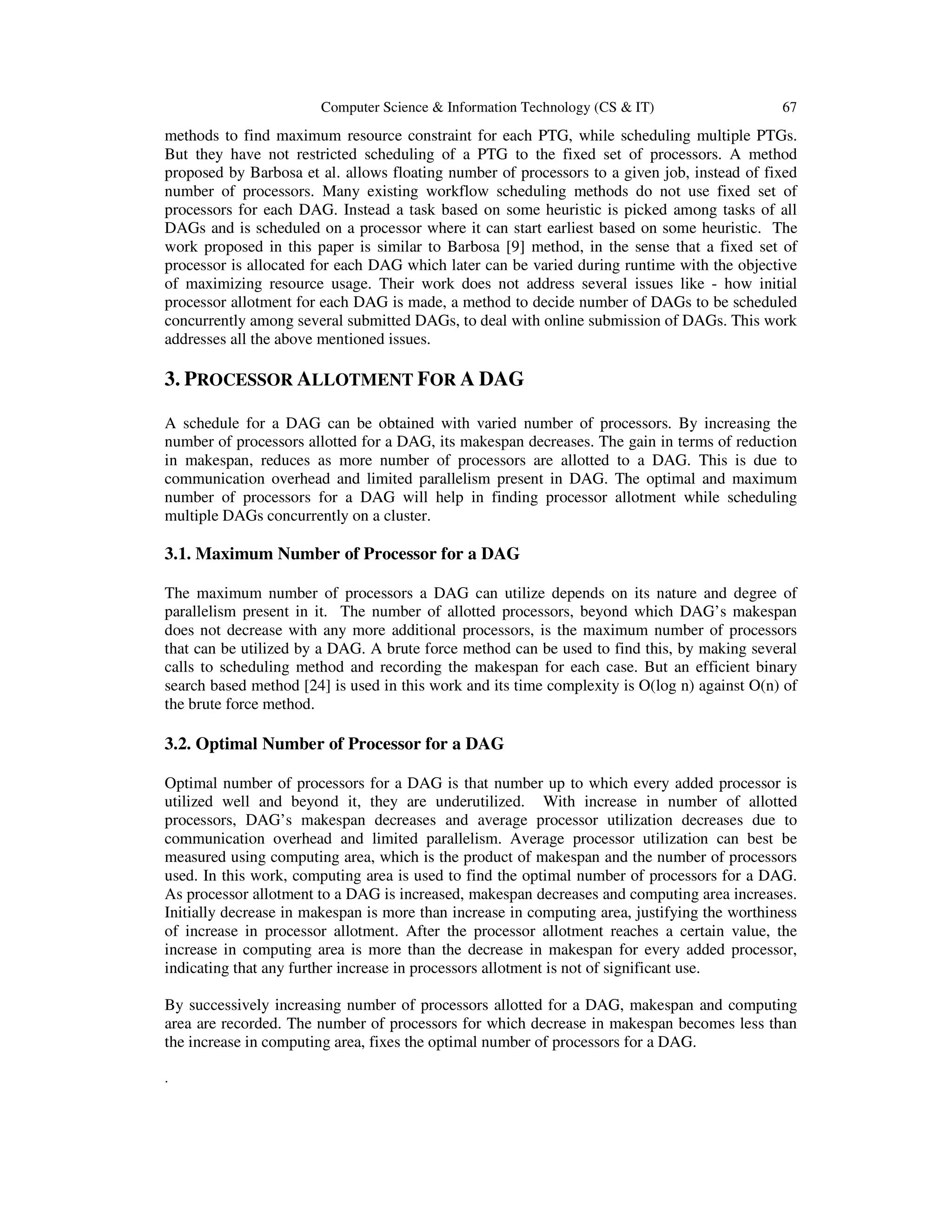 Computer Science & Information Technology (CS & IT) 67
methods to find maximum resource constraint for each PTG, while scheduling multiple PTGs.
But they have not restricted scheduling of a PTG to the fixed set of processors. A method
proposed by Barbosa et al. allows floating number of processors to a given job, instead of fixed
number of processors. Many existing workflow scheduling methods do not use fixed set of
processors for each DAG. Instead a task based on some heuristic is picked among tasks of all
DAGs and is scheduled on a processor where it can start earliest based on some heuristic. The
work proposed in this paper is similar to Barbosa [9] method, in the sense that a fixed set of
processor is allocated for each DAG which later can be varied during runtime with the objective
of maximizing resource usage. Their work does not address several issues like - how initial
processor allotment for each DAG is made, a method to decide number of DAGs to be scheduled
concurrently among several submitted DAGs, to deal with online submission of DAGs. This work
addresses all the above mentioned issues.
3. PROCESSOR ALLOTMENT FOR A DAG
A schedule for a DAG can be obtained with varied number of processors. By increasing the
number of processors allotted for a DAG, its makespan decreases. The gain in terms of reduction
in makespan, reduces as more number of processors are allotted to a DAG. This is due to
communication overhead and limited parallelism present in DAG. The optimal and maximum
number of processors for a DAG will help in finding processor allotment while scheduling
multiple DAGs concurrently on a cluster.
3.1. Maximum Number of Processor for a DAG
The maximum number of processors a DAG can utilize depends on its nature and degree of
parallelism present in it. The number of allotted processors, beyond which DAG’s makespan
does not decrease with any more additional processors, is the maximum number of processors
that can be utilized by a DAG. A brute force method can be used to find this, by making several
calls to scheduling method and recording the makespan for each case. But an efficient binary
search based method [24] is used in this work and its time complexity is O(log n) against O(n) of
the brute force method.
3.2. Optimal Number of Processor for a DAG
Optimal number of processors for a DAG is that number up to which every added processor is
utilized well and beyond it, they are underutilized. With increase in number of allotted
processors, DAG’s makespan decreases and average processor utilization decreases due to
communication overhead and limited parallelism. Average processor utilization can best be
measured using computing area, which is the product of makespan and the number of processors
used. In this work, computing area is used to find the optimal number of processors for a DAG.
As processor allotment to a DAG is increased, makespan decreases and computing area increases.
Initially decrease in makespan is more than increase in computing area, justifying the worthiness
of increase in processor allotment. After the processor allotment reaches a certain value, the
increase in computing area is more than the decrease in makespan for every added processor,
indicating that any further increase in processors allotment is not of significant use.
By successively increasing number of processors allotted for a DAG, makespan and computing
area are recorded. The number of processors for which decrease in makespan becomes less than
the increase in computing area, fixes the optimal number of processors for a DAG.
.
 