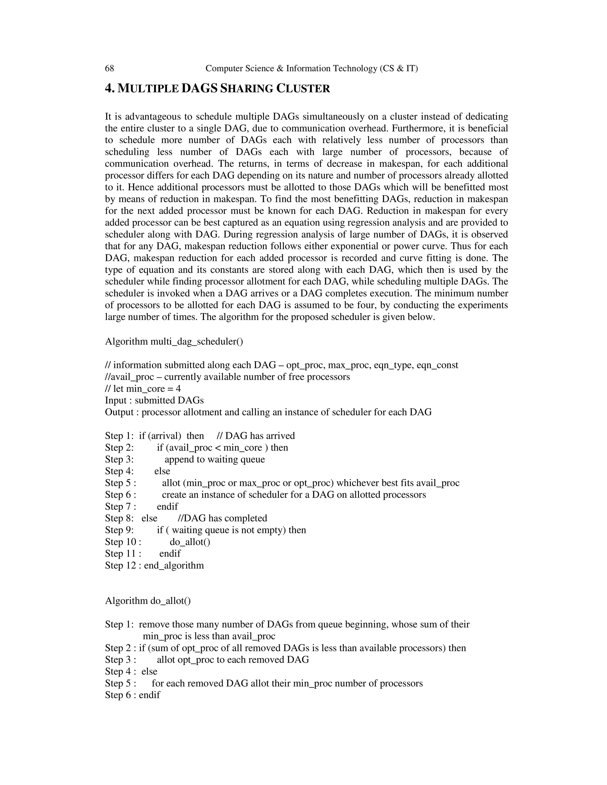 68 Computer Science & Information Technology (CS & IT)
4. MULTIPLE DAGS SHARING CLUSTER
It is advantageous to schedule multiple DAGs simultaneously on a cluster instead of dedicating
the entire cluster to a single DAG, due to communication overhead. Furthermore, it is beneficial
to schedule more number of DAGs each with relatively less number of processors than
scheduling less number of DAGs each with large number of processors, because of
communication overhead. The returns, in terms of decrease in makespan, for each additional
processor differs for each DAG depending on its nature and number of processors already allotted
to it. Hence additional processors must be allotted to those DAGs which will be benefitted most
by means of reduction in makespan. To find the most benefitting DAGs, reduction in makespan
for the next added processor must be known for each DAG. Reduction in makespan for every
added processor can be best captured as an equation using regression analysis and are provided to
scheduler along with DAG. During regression analysis of large number of DAGs, it is observed
that for any DAG, makespan reduction follows either exponential or power curve. Thus for each
DAG, makespan reduction for each added processor is recorded and curve fitting is done. The
type of equation and its constants are stored along with each DAG, which then is used by the
scheduler while finding processor allotment for each DAG, while scheduling multiple DAGs. The
scheduler is invoked when a DAG arrives or a DAG completes execution. The minimum number
of processors to be allotted for each DAG is assumed to be four, by conducting the experiments
large number of times. The algorithm for the proposed scheduler is given below.
Algorithm multi_dag_scheduler()
// information submitted along each DAG – opt_proc, max_proc, eqn_type, eqn_const
//avail_proc – currently available number of free processors
// let min_core = 4
Input : submitted DAGs
Output : processor allotment and calling an instance of scheduler for each DAG
Step 1: if (arrival) then // DAG has arrived
Step 2: if (avail_proc < min_core ) then
Step 3: append to waiting queue
Step 4: else
Step 5 : allot (min_proc or max_proc or opt_proc) whichever best fits avail_proc
Step 6 : create an instance of scheduler for a DAG on allotted processors
Step 7 : endif
Step 8: else //DAG has completed
Step 9: if ( waiting queue is not empty) then
Step 10 : do_allot()
Step 11 : endif
Step 12 : end_algorithm
Algorithm do_allot()
Step 1: remove those many number of DAGs from queue beginning, whose sum of their
min_proc is less than avail_proc
Step 2 : if (sum of opt_proc of all removed DAGs is less than available processors) then
Step 3 : allot opt_proc to each removed DAG
Step 4 : else
Step 5 : for each removed DAG allot their min_proc number of processors
Step 6 : endif
 