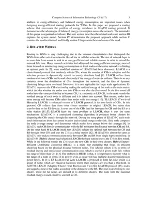 Computer Science & Information Technology (CS & IT) 3
addition to energy-efficiency and balanced energy consumption are important issues when
designing energy-efficient routing protocols for WSNs. In this paper we proposed a routing
scheme that overcomes the problem of energy imbalance in LEACH routing protocol. It
demonstrates the advantages of balanced energy consumption across the network. The remainder
of this paper is organized as follows: The next section describes the related works and section III
explains the system model. Section IV demonstrates the proposed approach while section V
contains the results obtained; and finally section VI represents the conclusion of the work.
2. RELATED WORKS
Routing in WSNs is very challenging due to the inherent characteristics that distinguish the
WSNs from other wireless networks like ad hoc or cellular networks. The aim of network layer is
to route data from sensor to sink in an energy-efficient and reliable manner in order to extend the
network life time. Many research activities had addressed the energy-efficient routings; most of
them focused on minimizing energy consumption on local nodes or the entire network via finding
an optimal path. In [2], some modified versions of LEACH had been discussed. LEACH is a
cluster-based protocol that randomly selects CHs, where the number of CHs is adaptive and the
selection process is dynamically rotated to evenly distribute load [9]. LEACH suffers from
random selection of CHs and it works best only if the energy of nodes is uniform. There is no any
certainty about the distribution of CHs throughout the network, and the idea of dynamic
clustering brings extra overhead. Moreover, it is not applicable for large scale applications. E-
LEACH, improves the CH selection by making the residual energy of the node as the main metric
which decides whether the nodes turn into CHs or not after the first round. In the first round all
nodes have the same probability to become CH, i.e. randomly as LEACH, in the next rounds the
residual energy of each node is different and it is taken into account. That means, nodes have
more energy will become CHs rather than nodes with less energy [10]. TL-LEACH (Two-level
Hierarchy LEACH) is enhanced version of LEACH protocol; it has two levels of CHs. In this
protocol, CH collects data from other cluster members as original LEACH, but rather than
transfer data to the BS directly, it uses one of the CHs that lies between the CH and the BS as a
relay station [11].TL-LEACH faces the same problem as LEACH, since it uses the same
mechanism. LEACH-C is a centralized clustering algorithm; it produces better clusters by
dispersing the CHs evenly through the network. During the setup phase of LEACH-C each node
sends information about its current location and residual energy to the sink. Sink node computes
the node average energy and determines which nodes have energy below this average [9]. In
LEACH, each CH directly communicates with the BS no matter the distance between CH and BS.
On the other hand M-LEACH (multi-hop LEACH) selects the optimal path between the CH and
BS through other CHs and uses the CHs as a relay station [12]. M-LEACH is almost the same as
LEACH, only makes communication mode between CHs and BS from single hop to multi hop. In
LEACH-H (Hybrid cluster head selection LEACH) the base station selects the CHs in first round.
While in the followed rounds the CHs select the new CHs in their own clusters. Hybrid Energy-
Efficient Distributed Clustering (HEED) is a multi hop clustering that focus on efficient
clustering based on the physical distance between nodes. The scheme selects CHs in terms of
residual energy and intra-cluster communication cost, which is useful if given node falls within
the range of more than CH [13]. The problem in HEED is that, it is important to identify what is
the range of a node in terms of its power level, as node will has multiple discrete transmission
power levels. In [14], FZ-LEACH (Far-Zone LEACH) is proposed to form far-zone which is a
group of nodes which are placed at locations where their energies are less than a threshold. In
ACHTH- LEACH (Adaptive Cluster Head Election and Two-Hop LEACH) protocol [15], nodes
are tagged as near or far nodes according to the distances to the BS. The near nodes belong to one
cluster, while the far nodes are divided in to different clusters. The node with the maximal
residual energy in each cluster is selected as CH.
 