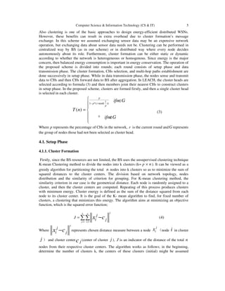 Computer Science & Information Technology (CS & IT) 5
Also clustering is one of the basic approaches to design energy-efficient distributed WSNs.
However, these benefits can result in extra overhead due to cluster formation’s message
exchange. In this scheme we assumed exchanging sensor data may be an expensive network
operation, but exchanging data about sensor data needs not be. Clustering can be performed in
centralized way by BS (as in our scheme) or in distributed way where every node decides
autonomously about its role. Furthermore, cluster formation can be either static or dynamic
according to whether the network is heterogeneous or homogenous. Since energy is the major
concern, then balanced energy consumption is important in energy conservation. The operation of
the proposed scheme is divided into rounds; each round consists of setup phase and data
transmission phase. The cluster formation, CHs selection, and multi-hop paths establishment are
done successively in setup phase. While in data transmission phase, the nodes sense and transmit
data to CHs and then CHs forward data to BS after aggregation. In LEACH, the cluster heads are
selected according to formula (3) and then members joint their nearest CHs to construct clusters
in setup phase. In the proposed scheme, clusters are formed firstly, and then a single cluster head
is selected in each cluster.
1
1 *( mod( ))
0
( )
p
p r
p
ifn G
T n
ifn G
−
 ∈


= 
 ∉

(3)
Where p represents the percentage of CHs in the network, r is the current round andG represents
the group of nodes those had not been selected as cluster head.
4.1. Setup Phase
4.1.1. Cluster Formation
Firstly, since the BS resources are not limited, the BS uses the unsupervised clustering technique
K-mean Clustering method to divide the nodes into k clusters (k= p × n). It can be viewed as a
greedy algorithm for partitioning the total n nodes into k clusters so as to minimize the sum of
squared distances to the cluster centers. The division based on network topology, nodes
distribution and the similarity of criterion for grouping. For K-mean clustering method, the
similarity criterion in our case is the geometrical distance. Each node is randomly assigned to a
cluster, and then the cluster centers are computed. Repeating of this process produces clusters
with minimum energy. Cluster energy is defined as the sum of the distance squared from each
node to its cluster center. It is the goal of the K- mean algorithm to find, for fixed number of
clusters, a clustering that minimizes this energy. The algorithm aims at minimizing an objective
function, which is the squared error function;
2
1 1
k n
j i
j
J
i jx c
= =
= −∑∑ (4)
Where
2
j
i jx c− represents chosen distance measure between a node
j
ix （node i in cluster
j ） and cluster center jc (center of cluster j ), J is an indicator of the distance of the total n
nodes from their respective cluster centers. The algorithm works as follows; in the beginning,
determine the number of clusters k, the centers of these clusters (initial) might be assumed
 
