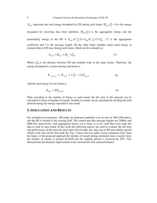 8 Computer Science & Information Technology (CS & IT)
CHE represents the total energy dissipated by CH during each frame, ( 1)N
elec K
lE − is the energy
dissipated for receiving data from members, ( )N
DA K
lE is the aggregation energy and the
transmitting energy to the BS is 4
( . . ) ( . . )*N N
elec mp BsK K
E C l C l dε+ ; C is the aggregation
coefficient and l is the message length. On the other hand, member nodes need energy to
transmit data to CH once during each frame, which can be estimated as:
2
*mem elec fs CHE lE lE d= + (7)
Where 2
CHd is the distance between CH and member node in the same cluster. Therefore, the
energy dissipated in a cluster during each frame is
( 1)N
cluster C H m emK
E E E= + − (8)
And the total energy for one frame is:
total clusterE KE= (9)
Then according to the number of frames in each round, the life time of the network can be
calculated in terms of number of rounds. Number of rounds can be calculated by dividing the total
network energy by energy expended in one round.
5. SIMULATION AND RESULTS
For simulation environment, 100 nodes are deployed randomly over an area of 100×100 meters,
and the BS is located in the sensing field. The control and data message lengths are 200bits and
6400 bits respectively, with aggregation factor c set to unity as in (6), such that every node has
data to send in each round. In this work the following metrics are used to evaluate the life time
and performance of the network; time taken till all nodes die, data sent to BS and stability period
which is the time till the first node die. Fig. 2 shows the live nodes versus simulation time, from
the figure, in the proposed approach the number of rounds during simulation time is nearly twice
the number of rounds in normal LEACH and the stability period is increased by 29%. This
demonstrates the dramatic improvement in the network life time and performance.
 