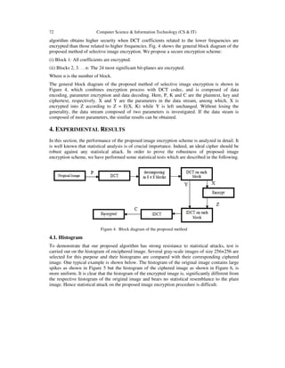 72 Computer Science & Information Technology (CS & IT)
algorithm obtains higher security when DCT coefficients related to the lower frequencies are
encrypted than those related to higher frequencies. Fig. 4 shows the general block diagram of the
proposed method of selective image encryption. We propose a secure encryption scheme:
(i) Block 1: All coefficients are encrypted.
(ii) Blocks 2, 3. . . n: The 24 most significant bit-planes are encrypted.
Where n is the number of block.
The general block diagram of the proposed method of selective image encryption is shown in
Figure 4, which combines encryption process with DCT codec, and is composed of data
encoding, parameter encryption and data decoding. Here, P, K and C are the plaintext, key and
ciphertext, respectively. X and Y are the parameters in the data stream, among which, X is
encrypted into Z according to Z = E(X, K) while Y is left unchanged. Without losing the
generality, the data stream composed of two parameters is investigated. If the data steam is
composed of more parameters, the similar results can be obtained.
4. EXPERIMENTAL RESULTS
In this section, the performance of the proposed image encryption scheme is analyzed in detail. It
is well known that statistical analysis is of crucial importance. Indeed, an ideal cipher should be
robust against any statistical attack. In order to prove the robustness of proposed image
encryption scheme, we have performed some statistical tests which are described in the following.
Figure 4. Block diagram of the proposed method
4.1. Histogram
To demonstrate that our proposed algorithm has strong resistance to statistical attacks, test is
carried out on the histogram of enciphered image. Several gray-scale images of size 256×256 are
selected for this purpose and their histograms are compared with their corresponding ciphered
image. One typical example is shown below. The histogram of the original image contains large
spikes as shown in Figure 5 but the histogram of the ciphered image as shown in Figure 6, is
more uniform. It is clear that the histogram of the encrypted image is, significantly different from
the respective histogram of the original image and bears no statistical resemblance to the plain
image. Hence statistical attack on the proposed image encryption procedure is difficult.
 