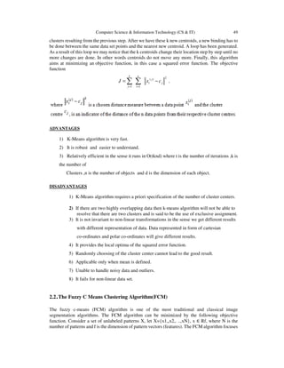 Computer Science & Information Technology (CS & IT) 49
clusters resulting from the previous step. After we have these k new centroids, a new binding has to
be done between the same data set points and the nearest new centroid. A loop has been generated.
As a result of this loop we may notice that the k centroids change their location step by step until no
more changes are done. In other words centroids do not move any more. Finally, this algorithm
aims at minimizing an objective function, in this case a squared error function. The objective
function
2( )
1 1
k n
j
i j
j i
J x c
= =
= −∑ ∑ ,
ADVANTAGES
1) K-Means algorithm is very fast.
2) It is robust and easier to understand.
3) Relatively efficient in the sense it runs in O(tknd) where t is the number of iterations ,k is
the number of
Clusters ,n is the number of objects and d is the dimension of each object.
DISADVANTAGES
1) K-Means algorithm requires a priori specification of the number of cluster centers.
2) If there are two highly overlapping data then k-means algorithm will not be able to
resolve that there are two clusters and is said to be the use of exclusive assignment.
3) It is not invariant to non-linear transformations in the sense we get different results
with different representation of data. Data represented in form of cartesian
co-ordinates and polar co-ordinates will give different results.
4) It provides the local optima of the squared error function.
5) Randomly choosing of the cluster center cannot lead to the good result.
6) Applicable only when mean is defined.
7) Unable to handle noisy data and outliers.
8) It fails for non-linear data set.
2.2.The Fuzzy C Means Clustering Algorithm(FCM)
The fuzzy c-means (FCM) algorithm is one of the most traditional and classical image
segmentation algorithms. The FCM algorithm can be minimized by the following objective
function. Consider a set of unlabeled patterns X, let X={x1,,x2,. ..,xN}, x ∈ Rf, where N is the
number of patterns and f is the dimension of pattern vectors (features). The FCM algorithm focuses
 
