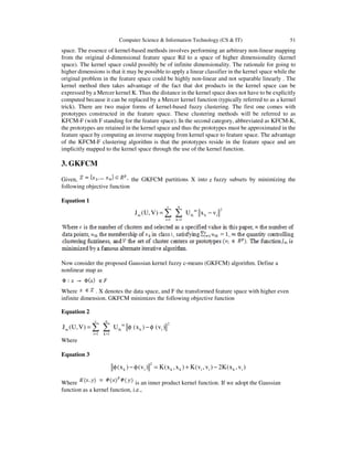 Computer Science & Information Technology (CS & IT) 51
space. The essence of kernel-based methods involves performing an arbitrary non-linear mapping
from the original d-dimensional feature space Rd to a space of higher dimensionality (kernel
space). The kernel space could possibly be of infinite dimensionality. The rationale for going to
higher dimensions is that it may be possible to apply a linear classifier in the kernel space while the
original problem in the feature space could be highly non-linear and not separable linearly . The
kernel method then takes advantage of the fact that dot products in the kernel space can be
expressed by a Mercer kernel K. Thus the distance in the kernel space does not have to be explicitly
computed because it can be replaced by a Mercer kernel function (typically referred to as a kernel
trick). There are two major forms of kernel-based fuzzy clustering. The first one comes with
prototypes constructed in the feature space. These clustering methods will be referred to as
KFCM-F (with F standing for the feature space). In the second category, abbreviated as KFCM-K,
the prototypes are retained in the kernel space and thus the prototypes must be approximated in the
feature space by computing an inverse mapping from kernel space to feature space. The advantage
of the KFCM-F clustering algorithm is that the prototypes reside in the feature space and are
implicitly mapped to the kernel space through the use of the kernel function.
3. GKFCM
Given, the GKFCM partitions X into fuzzy subsets by minimizing the
following objective function
Equation 1
c n
2m
m ik k i
i 1 k 1
J (U,V) U x v
= =
= −∑ ∑
Now consider the proposed Gaussian kernel fuzzy c-means (GKFCM) algorithm. Define a
nonlinear map as
Where . X denotes the data space, and F the transformed feature space with higher even
infinite dimension. GKFCM minimizes the following objective function
Equation 2
c n
2m
m ik k i
i 1 k 1
J (U,V) U (x ) (v )
= =
= φ − φ∑ ∑
Where
Equation 3
2
k i k k i i k i(x ) (v ) K(x ,x ) K(v ,v ) 2K(x ,v )φ − φ = + −
Where is an inner product kernel function. If we adopt the Gaussian
function as a kernel function, i.e.,
 