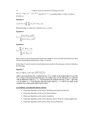 52 Computer Science & Information Technology (CS & IT)
, then , according to Eqs. (3), Eqs. (2) Can be
rewritten as
Equation 4
( )
1 1
( , ) 2 1 ( , )
c n
m
m ik k i
i k
J U V U k x v
= =
= −∑ ∑
Minimizing Eqs. (4) under the constraint of , we have
Equation 5
( )
( )
1
1
1
1
1
1/ (1 ( , ))
1/ (1 ( , ))
m
k i
ik c
m
k i
j
k x v
u
k x v
−
−
=
−
=
−∑
Equation 6
1
1
( , )
( , )
n
m
ik k i k
k
i A
m
ik k i
k
U K x v x
V
U K x v
=
=
=
∑
∑
Here we just use the Gaussian kernel function for simplicity. If we use other kernel functions, there
will be corresponding modifications in Eqs. (5) and (6).
In fact, Eqs.(3) can be viewed as kernel-induced new metric in the data space, which is defined as
the following
Equation 7
k id(x, y) (x ) (v ) 2(1 k(x, y))= φ − φ = −
CLUSTERING ALGORITHM APPLICATIONS
• Clustering Algorithm can be used in Identifying the Cancerous Data Set.
• Clustering Algorithm can be used in Search Engines.
• Clustering Algorithm can be used in Academics.
• Clustering Algorithm can be used in Wireless Sensor Network ‘s Based Application.
• Clustering Algorithm can be used in Drug Activity Prediction.
 
