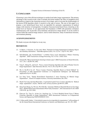 Computer Science & Information Technology (CS & IT) 55
5. CONCLUSION
Clustering is one of the efficient techniques in medical and other image segmentation. The primary
advantage of the research work is that it includes the kernel method, the effect of neighbour pixel
information to improve the clustering accuracy of an image, and to overcome the disadvantages of
the known FCM algorithm which is sensitive to the type of noises. The aim of this paper is to
propose a new kernel-based fuzzy level set algorithm for automatic segmentation of medical
images with intensity in homogeneity. It employs Gaussian kernel-based fuzzy clustering as the
initial level set function. It can approximate the boundaries of ROI with parameter estimation
simultaneously well. It provides noise-immunity and preserves image details. It can be useful in
various fields like medical image analysis, such as tumor detection, study of anatomical structure,
and treatment planning
ACKNOWLEDGEMENTS
We thank everyone who helped us in any way.
REFERENCES
[1] X. Munoz, J. Freixenet, X. Cufi, and J. Marti, “Strategies for Image Segmentation Combining Region
and Boundary Information,” PatternRecognition Letters, Vol. 24, No. 1, Pp375–392, 2003.
[2] SteliosKrinidis and VassiliosChatzis,” A Robust Fuzzy Local Information C-Means Clustering
Algorithm” , IEEE Transactions on Image Processing, Vol. 19, No. 5, MAY 2010.
[3] Gimiami M, “Mercer kernel based clustering in feature space”, IEEE Transactions on Neural Networks,
Vol. 3, No. 3, Pp780-784, 2002.
[4] Yang Y., Zheng Ch., and Lin P., "Fuzzy c-means Clustering Algorithm with a Novel Penalty Term for
Image Segmentation", Opto-Electronics Review, Vol.13, No.4, Pp.309-315, 2005.
[5] Wu Z, Xie,W.X Yu J.P. “Fuzzy C-means Clustering Algorithm Based on Kernel Method” In:
Proceedings of Fifth International Conference on Computational Intelligence and Multimedia
Applications Pp 49- 56,2003.
[6] Lee Song Yeow, “Spatial Kernel-Based Generalized C mean Clustering for Medical Image
Segmentation”, School of Computer Sciences, University Sainsmalasia, Dec 2010.
[7] Huynh Van Lung and Jong-Myon Kim, "A generalized spatial fuzzy C-means algorithm for Medical
image segmentation", In proc. 18th Int. Conf. on Fuzzy Systems, pp.409-414, 2009.
[8] Deng-Yaun Haung, Ta- Wei Lin, Wu-Chih-Hu,“ Automatic Multilevel Threshold Based on Two Stage
Otsu’s Method With Cluster Determination With Valley Estimation” , ICIC International @ 2011 ISSN
1349-4198, pp. 5631-5644.
[9] Chun-yan Yu, Ying Li, Ai-lian Liu, Jing-hong Liu, “A Novel Modified Kernel Fuzzy C-Means
Clustering Algorithm on Image Segmentation”, IEEE International Conference on Computational
Science and Engineering CSE/I-SPAN/IUCC 2011.
[10] F. Gibou and R. Fedkiw, “A fast hybrid k-means level set algorithm for segmentation,” in Proceedings of
the 4th Annual Hawaii International Conference on Statistics and Mathematics, pp. 281–291, 2002.
 