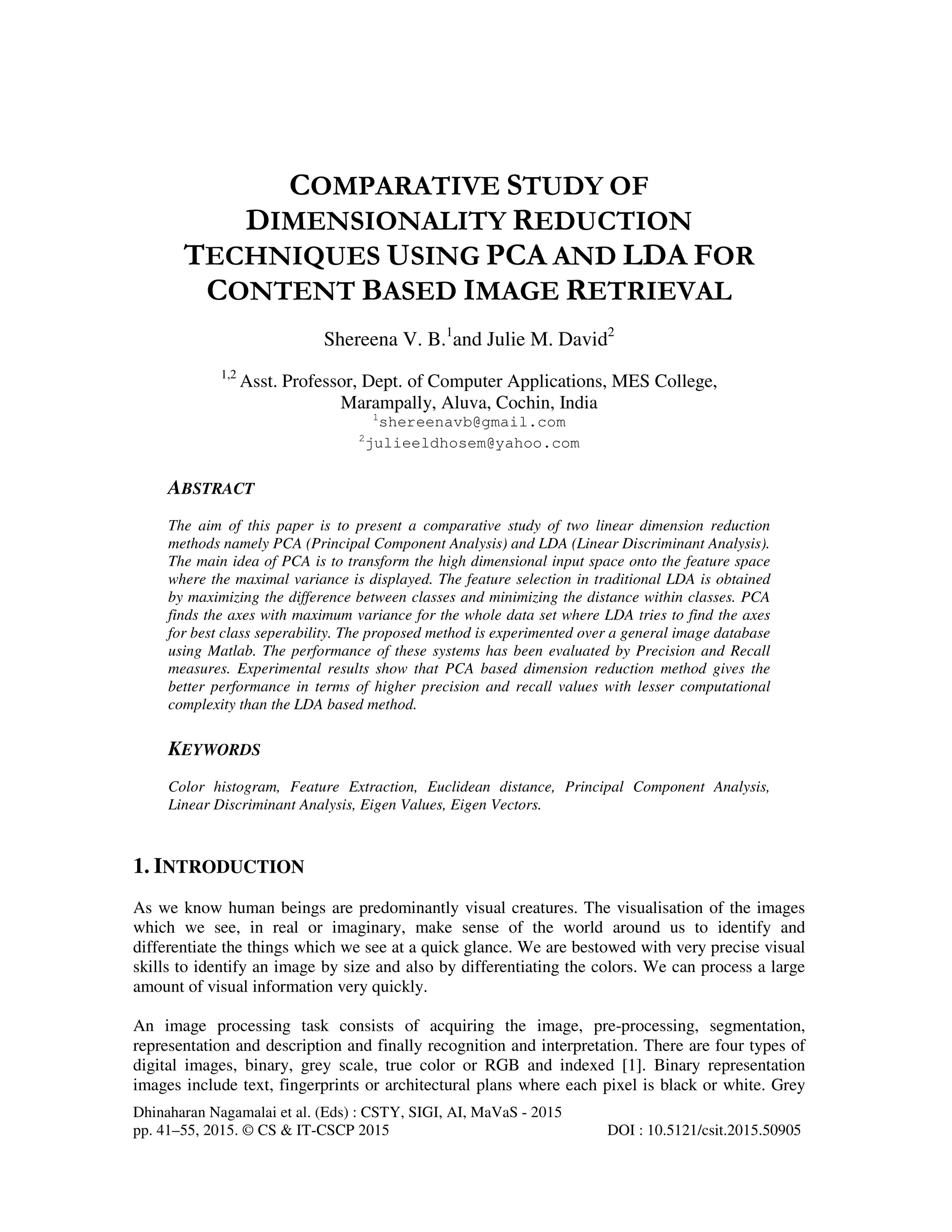 Dhinaharan Nagamalai et al. (Eds) : CSTY, SIGI, AI, MaVaS - 2015
pp. 41–55, 2015. © CS & IT-CSCP 2015 DOI : 10.5121/csit.2015.50905
COMPARATIVE STUDY OF
DIMENSIONALITY REDUCTION
TECHNIQUES USING PCA AND LDA FOR
CONTENT BASED IMAGE RETRIEVAL
Shereena V. B.1
and Julie M. David2
1,2
Asst. Professor, Dept. of Computer Applications, MES College,
Marampally, Aluva, Cochin, India
1
shereenavb@gmail.com
2
julieeldhosem@yahoo.com
ABSTRACT
The aim of this paper is to present a comparative study of two linear dimension reduction
methods namely PCA (Principal Component Analysis) and LDA (Linear Discriminant Analysis).
The main idea of PCA is to transform the high dimensional input space onto the feature space
where the maximal variance is displayed. The feature selection in traditional LDA is obtained
by maximizing the difference between classes and minimizing the distance within classes. PCA
finds the axes with maximum variance for the whole data set where LDA tries to find the axes
for best class seperability. The proposed method is experimented over a general image database
using Matlab. The performance of these systems has been evaluated by Precision and Recall
measures. Experimental results show that PCA based dimension reduction method gives the
better performance in terms of higher precision and recall values with lesser computational
complexity than the LDA based method.
KEYWORDS
Color histogram, Feature Extraction, Euclidean distance, Principal Component Analysis,
Linear Discriminant Analysis, Eigen Values, Eigen Vectors.
1. INTRODUCTION
As we know human beings are predominantly visual creatures. The visualisation of the images
which we see, in real or imaginary, make sense of the world around us to identify and
differentiate the things which we see at a quick glance. We are bestowed with very precise visual
skills to identify an image by size and also by differentiating the colors. We can process a large
amount of visual information very quickly.
An image processing task consists of acquiring the image, pre-processing, segmentation,
representation and description and finally recognition and interpretation. There are four types of
digital images, binary, grey scale, true color or RGB and indexed [1]. Binary representation
images include text, fingerprints or architectural plans where each pixel is black or white. Grey
 