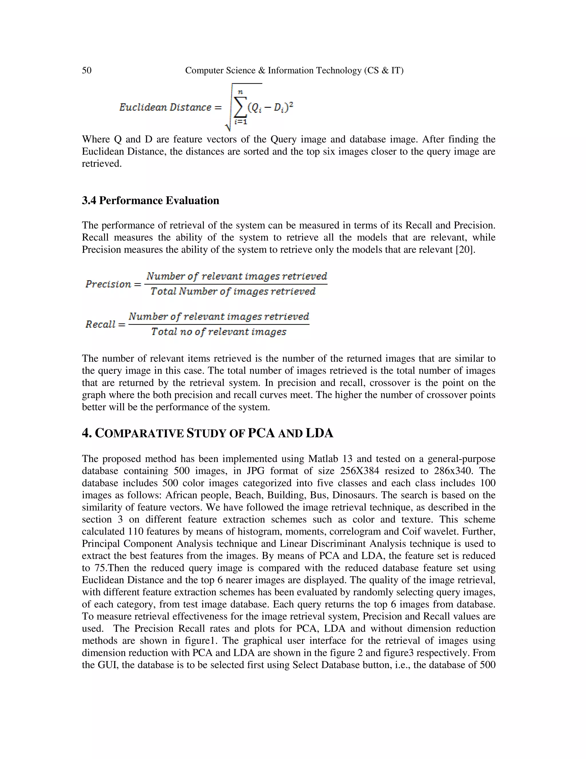 50 Computer Science & Information Technology (CS & IT)
Where Q and D are feature vectors of the Query image and database image. After finding the
Euclidean Distance, the distances are sorted and the top six images closer to the query image are
retrieved.
3.4 Performance Evaluation
The performance of retrieval of the system can be measured in terms of its Recall and Precision.
Recall measures the ability of the system to retrieve all the models that are relevant, while
Precision measures the ability of the system to retrieve only the models that are relevant [20].
The number of relevant items retrieved is the number of the returned images that are similar to
the query image in this case. The total number of images retrieved is the total number of images
that are returned by the retrieval system. In precision and recall, crossover is the point on the
graph where the both precision and recall curves meet. The higher the number of crossover points
better will be the performance of the system.
4. COMPARATIVE STUDY OF PCA AND LDA
The proposed method has been implemented using Matlab 13 and tested on a general-purpose
database containing 500 images, in JPG format of size 256X384 resized to 286x340. The
database includes 500 color images categorized into five classes and each class includes 100
images as follows: African people, Beach, Building, Bus, Dinosaurs. The search is based on the
similarity of feature vectors. We have followed the image retrieval technique, as described in the
section 3 on different feature extraction schemes such as color and texture. This scheme
calculated 110 features by means of histogram, moments, correlogram and Coif wavelet. Further,
Principal Component Analysis technique and Linear Discriminant Analysis technique is used to
extract the best features from the images. By means of PCA and LDA, the feature set is reduced
to 75.Then the reduced query image is compared with the reduced database feature set using
Euclidean Distance and the top 6 nearer images are displayed. The quality of the image retrieval,
with different feature extraction schemes has been evaluated by randomly selecting query images,
of each category, from test image database. Each query returns the top 6 images from database.
To measure retrieval effectiveness for the image retrieval system, Precision and Recall values are
used. The Precision Recall rates and plots for PCA, LDA and without dimension reduction
methods are shown in figure1. The graphical user interface for the retrieval of images using
dimension reduction with PCA and LDA are shown in the figure 2 and figure3 respectively. From
the GUI, the database is to be selected first using Select Database button, i.e., the database of 500
 