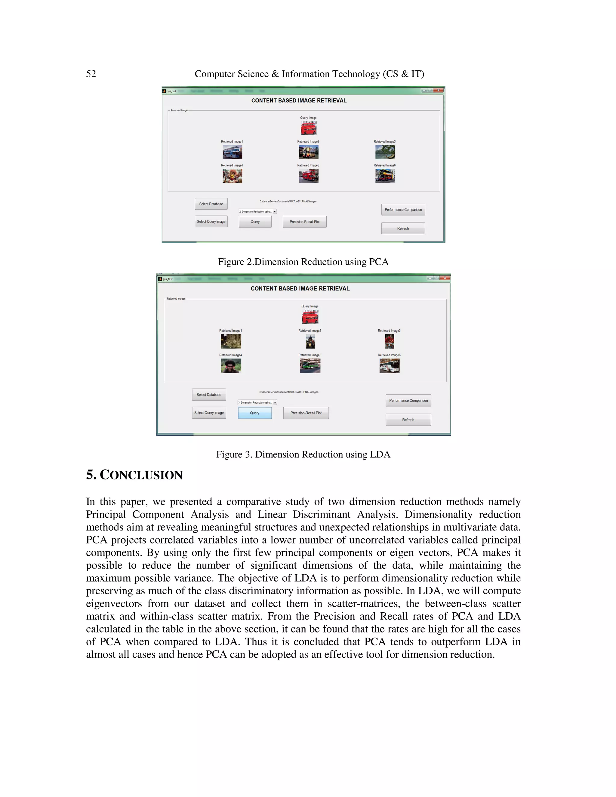 52 Computer Science & Information Technology (CS & IT)
Figure 2.Dimension Reduction using PCA
Figure 3. Dimension Reduction using LDA
5. CONCLUSION
In this paper, we presented a comparative study of two dimension reduction methods namely
Principal Component Analysis and Linear Discriminant Analysis. Dimensionality reduction
methods aim at revealing meaningful structures and unexpected relationships in multivariate data.
PCA projects correlated variables into a lower number of uncorrelated variables called principal
components. By using only the first few principal components or eigen vectors, PCA makes it
possible to reduce the number of significant dimensions of the data, while maintaining the
maximum possible variance. The objective of LDA is to perform dimensionality reduction while
preserving as much of the class discriminatory information as possible. In LDA, we will compute
eigenvectors from our dataset and collect them in scatter-matrices, the between-class scatter
matrix and within-class scatter matrix. From the Precision and Recall rates of PCA and LDA
calculated in the table in the above section, it can be found that the rates are high for all the cases
of PCA when compared to LDA. Thus it is concluded that PCA tends to outperform LDA in
almost all cases and hence PCA can be adopted as an effective tool for dimension reduction.
 