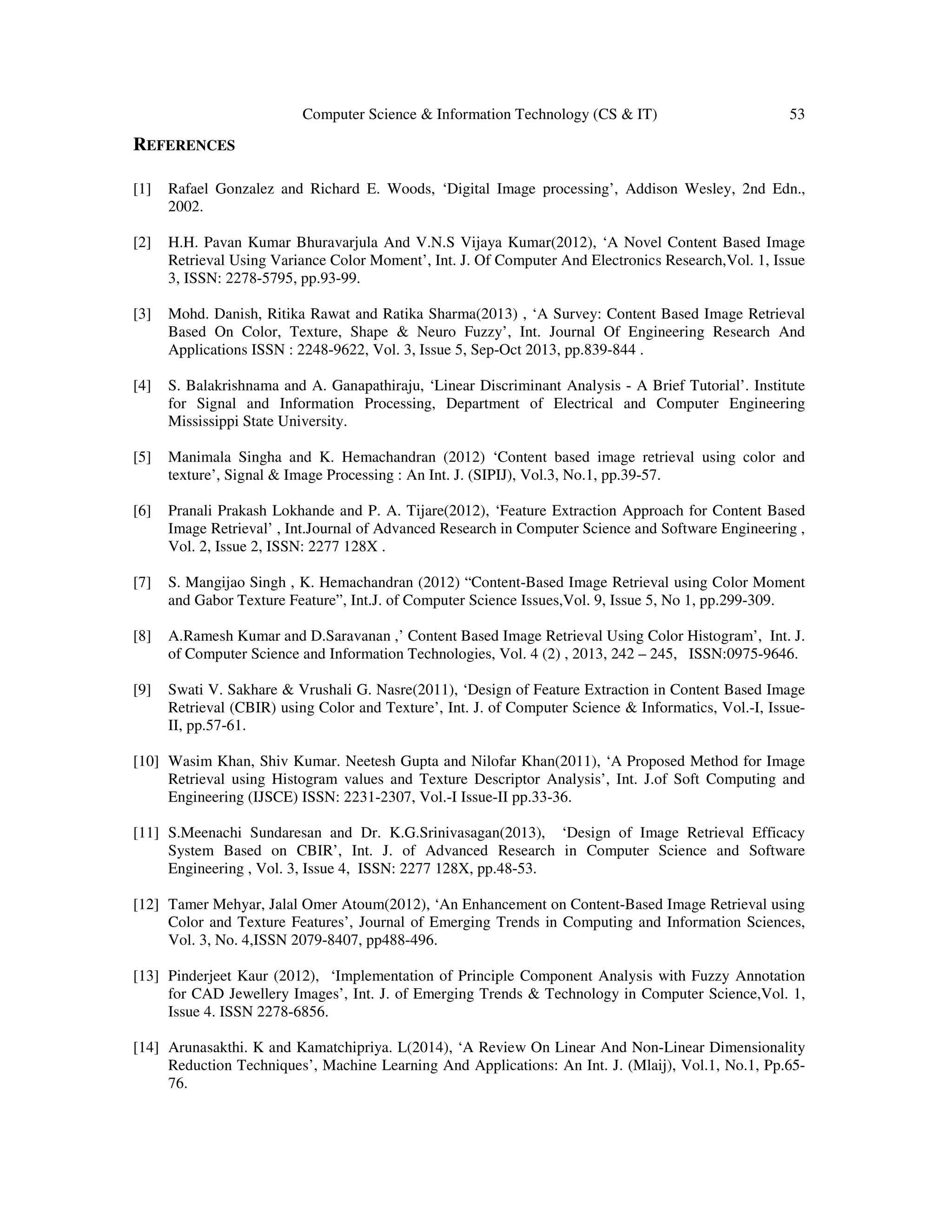 Computer Science & Information Technology (CS & IT) 53
REFERENCES
[1] Rafael Gonzalez and Richard E. Woods, ‘Digital Image processing’, Addison Wesley, 2nd Edn.,
2002.
[2] H.H. Pavan Kumar Bhuravarjula And V.N.S Vijaya Kumar(2012), ‘A Novel Content Based Image
Retrieval Using Variance Color Moment’, Int. J. Of Computer And Electronics Research,Vol. 1, Issue
3, ISSN: 2278-5795, pp.93-99.
[3] Mohd. Danish, Ritika Rawat and Ratika Sharma(2013) , ‘A Survey: Content Based Image Retrieval
Based On Color, Texture, Shape & Neuro Fuzzy’, Int. Journal Of Engineering Research And
Applications ISSN : 2248-9622, Vol. 3, Issue 5, Sep-Oct 2013, pp.839-844 .
[4] S. Balakrishnama and A. Ganapathiraju, ‘Linear Discriminant Analysis - A Brief Tutorial’. Institute
for Signal and Information Processing, Department of Electrical and Computer Engineering
Mississippi State University.
[5] Manimala Singha and K. Hemachandran (2012) ‘Content based image retrieval using color and
texture’, Signal & Image Processing : An Int. J. (SIPIJ), Vol.3, No.1, pp.39-57.
[6] Pranali Prakash Lokhande and P. A. Tijare(2012), ‘Feature Extraction Approach for Content Based
Image Retrieval’ , Int.Journal of Advanced Research in Computer Science and Software Engineering ,
Vol. 2, Issue 2, ISSN: 2277 128X .
[7] S. Mangijao Singh , K. Hemachandran (2012) “Content-Based Image Retrieval using Color Moment
and Gabor Texture Feature”, Int.J. of Computer Science Issues,Vol. 9, Issue 5, No 1, pp.299-309.
[8] A.Ramesh Kumar and D.Saravanan ,’ Content Based Image Retrieval Using Color Histogram’, Int. J.
of Computer Science and Information Technologies, Vol. 4 (2) , 2013, 242 – 245, ISSN:0975-9646.
[9] Swati V. Sakhare & Vrushali G. Nasre(2011), ‘Design of Feature Extraction in Content Based Image
Retrieval (CBIR) using Color and Texture’, Int. J. of Computer Science & Informatics, Vol.-I, Issue-
II, pp.57-61.
[10] Wasim Khan, Shiv Kumar. Neetesh Gupta and Nilofar Khan(2011), ‘A Proposed Method for Image
Retrieval using Histogram values and Texture Descriptor Analysis’, Int. J.of Soft Computing and
Engineering (IJSCE) ISSN: 2231-2307, Vol.-I Issue-II pp.33-36.
[11] S.Meenachi Sundaresan and Dr. K.G.Srinivasagan(2013), ‘Design of Image Retrieval Efficacy
System Based on CBIR’, Int. J. of Advanced Research in Computer Science and Software
Engineering , Vol. 3, Issue 4, ISSN: 2277 128X, pp.48-53.
[12] Tamer Mehyar, Jalal Omer Atoum(2012), ‘An Enhancement on Content-Based Image Retrieval using
Color and Texture Features’, Journal of Emerging Trends in Computing and Information Sciences,
Vol. 3, No. 4,ISSN 2079-8407, pp488-496.
[13] Pinderjeet Kaur (2012), ‘Implementation of Principle Component Analysis with Fuzzy Annotation
for CAD Jewellery Images’, Int. J. of Emerging Trends & Technology in Computer Science,Vol. 1,
Issue 4. ISSN 2278-6856.
[14] Arunasakthi. K and Kamatchipriya. L(2014), ‘A Review On Linear And Non-Linear Dimensionality
Reduction Techniques’, Machine Learning And Applications: An Int. J. (Mlaij), Vol.1, No.1, Pp.65-
76.
 