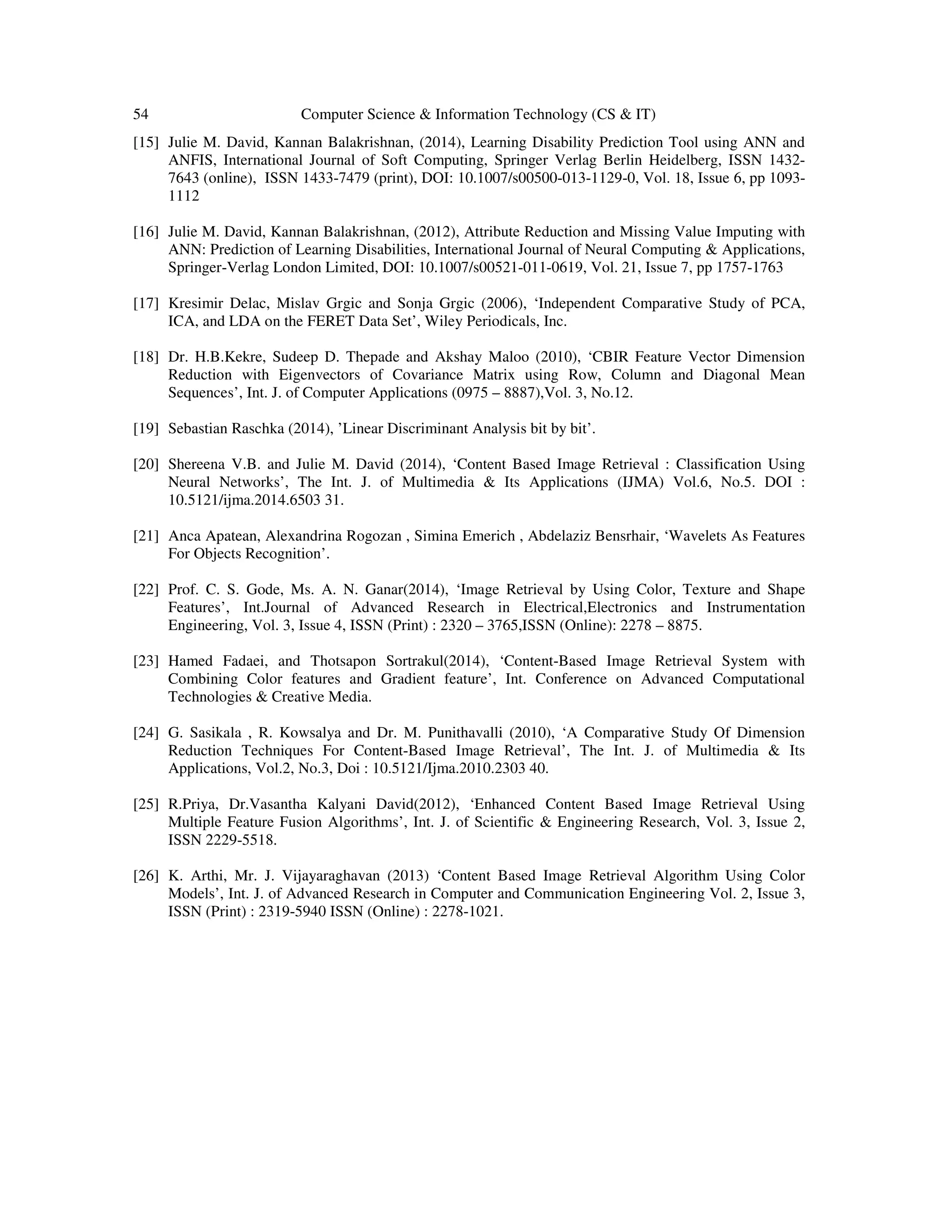 54 Computer Science & Information Technology (CS & IT)
[15] Julie M. David, Kannan Balakrishnan, (2014), Learning Disability Prediction Tool using ANN and
ANFIS, International Journal of Soft Computing, Springer Verlag Berlin Heidelberg, ISSN 1432-
7643 (online), ISSN 1433-7479 (print), DOI: 10.1007/s00500-013-1129-0, Vol. 18, Issue 6, pp 1093-
1112
[16] Julie M. David, Kannan Balakrishnan, (2012), Attribute Reduction and Missing Value Imputing with
ANN: Prediction of Learning Disabilities, International Journal of Neural Computing & Applications,
Springer-Verlag London Limited, DOI: 10.1007/s00521-011-0619, Vol. 21, Issue 7, pp 1757-1763
[17] Kresimir Delac, Mislav Grgic and Sonja Grgic (2006), ‘Independent Comparative Study of PCA,
ICA, and LDA on the FERET Data Set’, Wiley Periodicals, Inc.
[18] Dr. H.B.Kekre, Sudeep D. Thepade and Akshay Maloo (2010), ‘CBIR Feature Vector Dimension
Reduction with Eigenvectors of Covariance Matrix using Row, Column and Diagonal Mean
Sequences’, Int. J. of Computer Applications (0975 – 8887),Vol. 3, No.12.
[19] Sebastian Raschka (2014), ’Linear Discriminant Analysis bit by bit’.
[20] Shereena V.B. and Julie M. David (2014), ‘Content Based Image Retrieval : Classification Using
Neural Networks’, The Int. J. of Multimedia & Its Applications (IJMA) Vol.6, No.5. DOI :
10.5121/ijma.2014.6503 31.
[21] Anca Apatean, Alexandrina Rogozan , Simina Emerich , Abdelaziz Bensrhair, ‘Wavelets As Features
For Objects Recognition’.
[22] Prof. C. S. Gode, Ms. A. N. Ganar(2014), ‘Image Retrieval by Using Color, Texture and Shape
Features’, Int.Journal of Advanced Research in Electrical,Electronics and Instrumentation
Engineering, Vol. 3, Issue 4, ISSN (Print) : 2320 – 3765,ISSN (Online): 2278 – 8875.
[23] Hamed Fadaei, and Thotsapon Sortrakul(2014), ‘Content-Based Image Retrieval System with
Combining Color features and Gradient feature’, Int. Conference on Advanced Computational
Technologies & Creative Media.
[24] G. Sasikala , R. Kowsalya and Dr. M. Punithavalli (2010), ‘A Comparative Study Of Dimension
Reduction Techniques For Content-Based Image Retrieval’, The Int. J. of Multimedia & Its
Applications, Vol.2, No.3, Doi : 10.5121/Ijma.2010.2303 40.
[25] R.Priya, Dr.Vasantha Kalyani David(2012), ‘Enhanced Content Based Image Retrieval Using
Multiple Feature Fusion Algorithms’, Int. J. of Scientific & Engineering Research, Vol. 3, Issue 2,
ISSN 2229-5518.
[26] K. Arthi, Mr. J. Vijayaraghavan (2013) ‘Content Based Image Retrieval Algorithm Using Color
Models’, Int. J. of Advanced Research in Computer and Communication Engineering Vol. 2, Issue 3,
ISSN (Print) : 2319-5940 ISSN (Online) : 2278-1021.
 