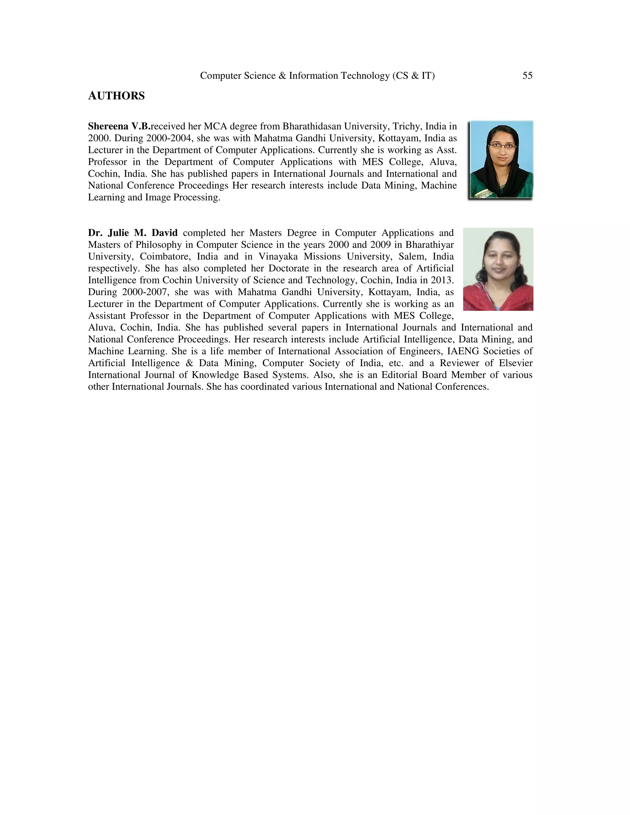 Computer Science & Information Technology (CS & IT) 55
AUTHORS
Shereena V.B.received her MCA degree from Bharathidasan University, Trichy, India in
2000. During 2000-2004, she was with Mahatma Gandhi University, Kottayam, India as
Lecturer in the Department of Computer Applications. Currently she is working as Asst.
Professor in the Department of Computer Applications with MES College, Aluva,
Cochin, India. She has published papers in International Journals and International and
National Conference Proceedings Her research interests include Data Mining, Machine
Learning and Image Processing.
Dr. Julie M. David completed her Masters Degree in Computer Applications and
Masters of Philosophy in Computer Science in the years 2000 and 2009 in Bharathiyar
University, Coimbatore, India and in Vinayaka Missions University, Salem, India
respectively. She has also completed her Doctorate in the research area of Artificial
Intelligence from Cochin University of Science and Technology, Cochin, India in 2013.
During 2000-2007, she was with Mahatma Gandhi University, Kottayam, India, as
Lecturer in the Department of Computer Applications. Currently she is working as an
Assistant Professor in the Department of Computer Applications with MES College,
Aluva, Cochin, India. She has published several papers in International Journals and International and
National Conference Proceedings. Her research interests include Artificial Intelligence, Data Mining, and
Machine Learning. She is a life member of International Association of Engineers, IAENG Societies of
Artificial Intelligence & Data Mining, Computer Society of India, etc. and a Reviewer of Elsevier
International Journal of Knowledge Based Systems. Also, she is an Editorial Board Member of various
other International Journals. She has coordinated various International and National Conferences.
 
