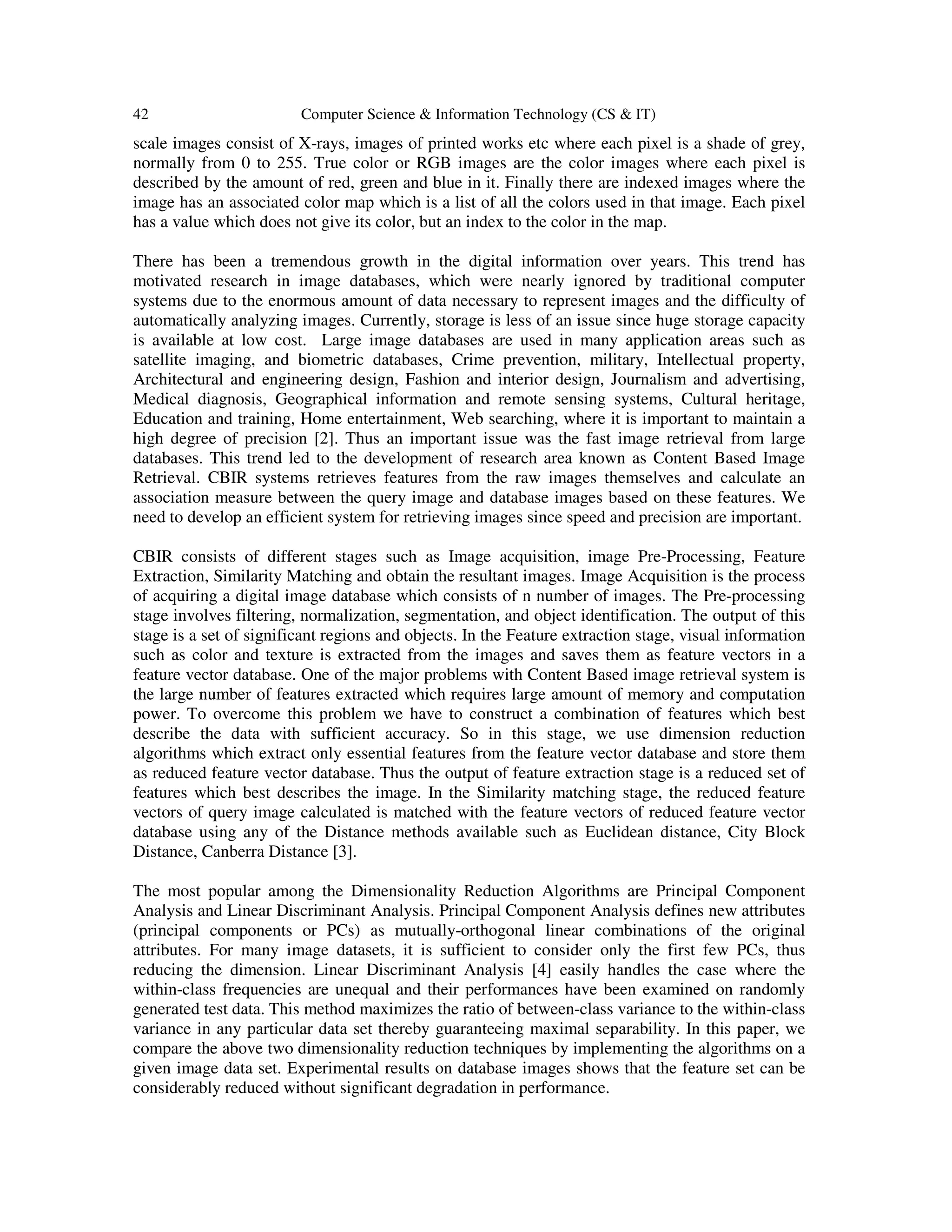 42 Computer Science & Information Technology (CS & IT)
scale images consist of X-rays, images of printed works etc where each pixel is a shade of grey,
normally from 0 to 255. True color or RGB images are the color images where each pixel is
described by the amount of red, green and blue in it. Finally there are indexed images where the
image has an associated color map which is a list of all the colors used in that image. Each pixel
has a value which does not give its color, but an index to the color in the map.
There has been a tremendous growth in the digital information over years. This trend has
motivated research in image databases, which were nearly ignored by traditional computer
systems due to the enormous amount of data necessary to represent images and the difficulty of
automatically analyzing images. Currently, storage is less of an issue since huge storage capacity
is available at low cost. Large image databases are used in many application areas such as
satellite imaging, and biometric databases, Crime prevention, military, Intellectual property,
Architectural and engineering design, Fashion and interior design, Journalism and advertising,
Medical diagnosis, Geographical information and remote sensing systems, Cultural heritage,
Education and training, Home entertainment, Web searching, where it is important to maintain a
high degree of precision [2]. Thus an important issue was the fast image retrieval from large
databases. This trend led to the development of research area known as Content Based Image
Retrieval. CBIR systems retrieves features from the raw images themselves and calculate an
association measure between the query image and database images based on these features. We
need to develop an efficient system for retrieving images since speed and precision are important.
CBIR consists of different stages such as Image acquisition, image Pre-Processing, Feature
Extraction, Similarity Matching and obtain the resultant images. Image Acquisition is the process
of acquiring a digital image database which consists of n number of images. The Pre-processing
stage involves filtering, normalization, segmentation, and object identification. The output of this
stage is a set of significant regions and objects. In the Feature extraction stage, visual information
such as color and texture is extracted from the images and saves them as feature vectors in a
feature vector database. One of the major problems with Content Based image retrieval system is
the large number of features extracted which requires large amount of memory and computation
power. To overcome this problem we have to construct a combination of features which best
describe the data with sufficient accuracy. So in this stage, we use dimension reduction
algorithms which extract only essential features from the feature vector database and store them
as reduced feature vector database. Thus the output of feature extraction stage is a reduced set of
features which best describes the image. In the Similarity matching stage, the reduced feature
vectors of query image calculated is matched with the feature vectors of reduced feature vector
database using any of the Distance methods available such as Euclidean distance, City Block
Distance, Canberra Distance [3].
The most popular among the Dimensionality Reduction Algorithms are Principal Component
Analysis and Linear Discriminant Analysis. Principal Component Analysis defines new attributes
(principal components or PCs) as mutually-orthogonal linear combinations of the original
attributes. For many image datasets, it is sufficient to consider only the first few PCs, thus
reducing the dimension. Linear Discriminant Analysis [4] easily handles the case where the
within-class frequencies are unequal and their performances have been examined on randomly
generated test data. This method maximizes the ratio of between-class variance to the within-class
variance in any particular data set thereby guaranteeing maximal separability. In this paper, we
compare the above two dimensionality reduction techniques by implementing the algorithms on a
given image data set. Experimental results on database images shows that the feature set can be
considerably reduced without significant degradation in performance.
 