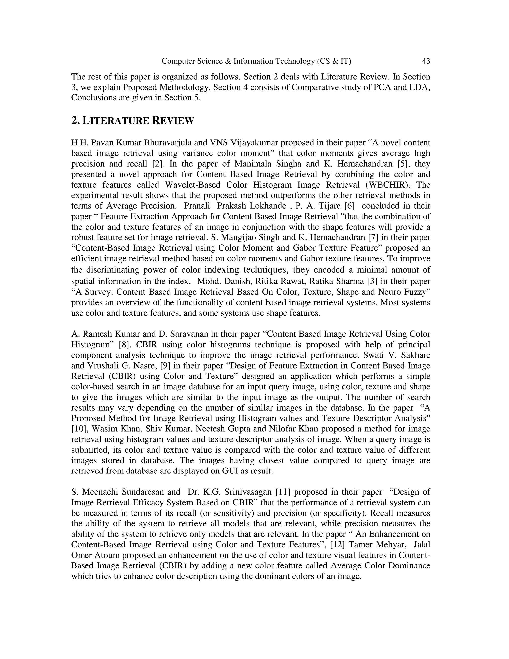 Computer Science & Information Technology (CS & IT) 43
The rest of this paper is organized as follows. Section 2 deals with Literature Review. In Section
3, we explain Proposed Methodology. Section 4 consists of Comparative study of PCA and LDA,
Conclusions are given in Section 5.
2. LITERATURE REVIEW
H.H. Pavan Kumar Bhuravarjula and VNS Vijayakumar proposed in their paper “A novel content
based image retrieval using variance color moment” that color moments gives average high
precision and recall [2]. In the paper of Manimala Singha and K. Hemachandran [5], they
presented a novel approach for Content Based Image Retrieval by combining the color and
texture features called Wavelet-Based Color Histogram Image Retrieval (WBCHIR). The
experimental result shows that the proposed method outperforms the other retrieval methods in
terms of Average Precision. Pranali Prakash Lokhande , P. A. Tijare [6] concluded in their
paper “ Feature Extraction Approach for Content Based Image Retrieval “that the combination of
the color and texture features of an image in conjunction with the shape features will provide a
robust feature set for image retrieval. S. Mangijao Singh and K. Hemachandran [7] in their paper
“Content-Based Image Retrieval using Color Moment and Gabor Texture Feature” proposed an
efficient image retrieval method based on color moments and Gabor texture features. To improve
the discriminating power of color indexing techniques, they encoded a minimal amount of
spatial information in the index. Mohd. Danish, Ritika Rawat, Ratika Sharma [3] in their paper
“A Survey: Content Based Image Retrieval Based On Color, Texture, Shape and Neuro Fuzzy”
provides an overview of the functionality of content based image retrieval systems. Most systems
use color and texture features, and some systems use shape features.
A. Ramesh Kumar and D. Saravanan in their paper “Content Based Image Retrieval Using Color
Histogram” [8], CBIR using color histograms technique is proposed with help of principal
component analysis technique to improve the image retrieval performance. Swati V. Sakhare
and Vrushali G. Nasre, [9] in their paper “Design of Feature Extraction in Content Based Image
Retrieval (CBIR) using Color and Texture” designed an application which performs a simple
color-based search in an image database for an input query image, using color, texture and shape
to give the images which are similar to the input image as the output. The number of search
results may vary depending on the number of similar images in the database. In the paper “A
Proposed Method for Image Retrieval using Histogram values and Texture Descriptor Analysis”
[10], Wasim Khan, Shiv Kumar. Neetesh Gupta and Nilofar Khan proposed a method for image
retrieval using histogram values and texture descriptor analysis of image. When a query image is
submitted, its color and texture value is compared with the color and texture value of different
images stored in database. The images having closest value compared to query image are
retrieved from database are displayed on GUI as result.
S. Meenachi Sundaresan and Dr. K.G. Srinivasagan [11] proposed in their paper “Design of
Image Retrieval Efficacy System Based on CBIR” that the performance of a retrieval system can
be measured in terms of its recall (or sensitivity) and precision (or specificity). Recall measures
the ability of the system to retrieve all models that are relevant, while precision measures the
ability of the system to retrieve only models that are relevant. In the paper “ An Enhancement on
Content-Based Image Retrieval using Color and Texture Features”, [12] Tamer Mehyar, Jalal
Omer Atoum proposed an enhancement on the use of color and texture visual features in Content-
Based Image Retrieval (CBIR) by adding a new color feature called Average Color Dominance
which tries to enhance color description using the dominant colors of an image.
 