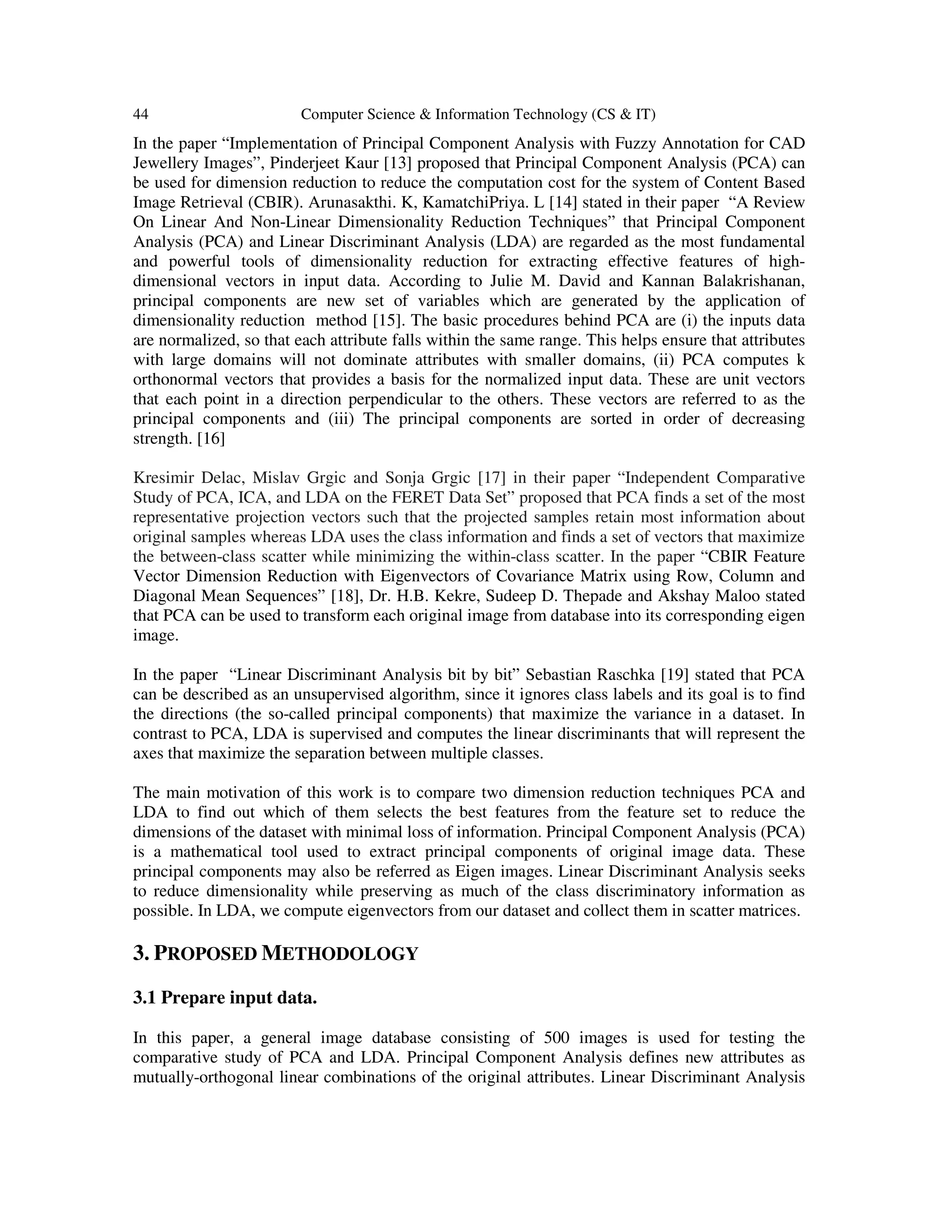 44 Computer Science & Information Technology (CS & IT)
In the paper “Implementation of Principal Component Analysis with Fuzzy Annotation for CAD
Jewellery Images”, Pinderjeet Kaur [13] proposed that Principal Component Analysis (PCA) can
be used for dimension reduction to reduce the computation cost for the system of Content Based
Image Retrieval (CBIR). Arunasakthi. K, KamatchiPriya. L [14] stated in their paper “A Review
On Linear And Non-Linear Dimensionality Reduction Techniques” that Principal Component
Analysis (PCA) and Linear Discriminant Analysis (LDA) are regarded as the most fundamental
and powerful tools of dimensionality reduction for extracting effective features of high-
dimensional vectors in input data. According to Julie M. David and Kannan Balakrishanan,
principal components are new set of variables which are generated by the application of
dimensionality reduction method [15]. The basic procedures behind PCA are (i) the inputs data
are normalized, so that each attribute falls within the same range. This helps ensure that attributes
with large domains will not dominate attributes with smaller domains, (ii) PCA computes k
orthonormal vectors that provides a basis for the normalized input data. These are unit vectors
that each point in a direction perpendicular to the others. These vectors are referred to as the
principal components and (iii) The principal components are sorted in order of decreasing
strength. [16]
Kresimir Delac, Mislav Grgic and Sonja Grgic [17] in their paper “Independent Comparative
Study of PCA, ICA, and LDA on the FERET Data Set” proposed that PCA finds a set of the most
representative projection vectors such that the projected samples retain most information about
original samples whereas LDA uses the class information and finds a set of vectors that maximize
the between-class scatter while minimizing the within-class scatter. In the paper “CBIR Feature
Vector Dimension Reduction with Eigenvectors of Covariance Matrix using Row, Column and
Diagonal Mean Sequences” [18], Dr. H.B. Kekre, Sudeep D. Thepade and Akshay Maloo stated
that PCA can be used to transform each original image from database into its corresponding eigen
image.
In the paper “Linear Discriminant Analysis bit by bit” Sebastian Raschka [19] stated that PCA
can be described as an unsupervised algorithm, since it ignores class labels and its goal is to find
the directions (the so-called principal components) that maximize the variance in a dataset. In
contrast to PCA, LDA is supervised and computes the linear discriminants that will represent the
axes that maximize the separation between multiple classes.
The main motivation of this work is to compare two dimension reduction techniques PCA and
LDA to find out which of them selects the best features from the feature set to reduce the
dimensions of the dataset with minimal loss of information. Principal Component Analysis (PCA)
is a mathematical tool used to extract principal components of original image data. These
principal components may also be referred as Eigen images. Linear Discriminant Analysis seeks
to reduce dimensionality while preserving as much of the class discriminatory information as
possible. In LDA, we compute eigenvectors from our dataset and collect them in scatter matrices.
3. PROPOSED METHODOLOGY
3.1 Prepare input data.
In this paper, a general image database consisting of 500 images is used for testing the
comparative study of PCA and LDA. Principal Component Analysis defines new attributes as
mutually-orthogonal linear combinations of the original attributes. Linear Discriminant Analysis
 