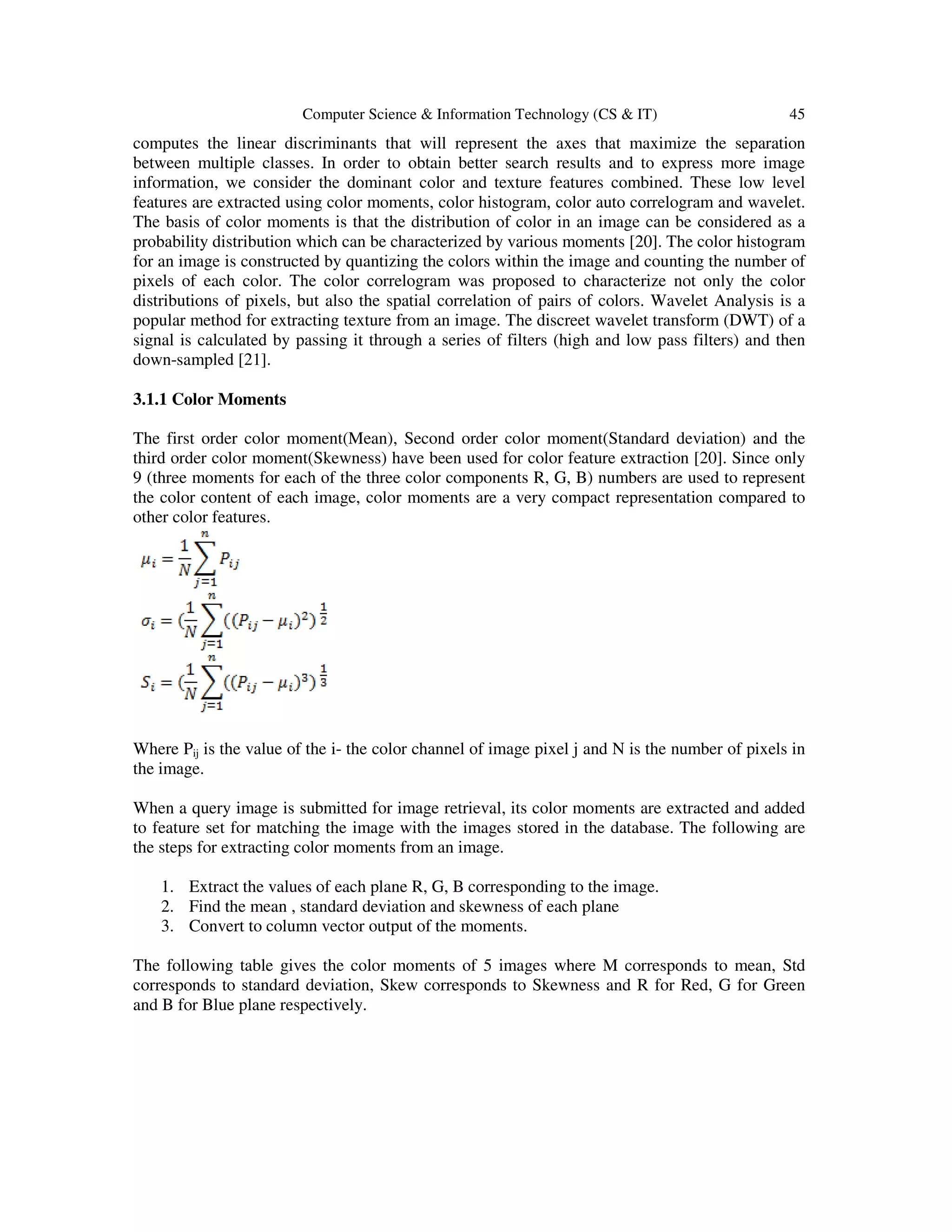 Computer Science & Information Technology (CS & IT) 45
computes the linear discriminants that will represent the axes that maximize the separation
between multiple classes. In order to obtain better search results and to express more image
information, we consider the dominant color and texture features combined. These low level
features are extracted using color moments, color histogram, color auto correlogram and wavelet.
The basis of color moments is that the distribution of color in an image can be considered as a
probability distribution which can be characterized by various moments [20]. The color histogram
for an image is constructed by quantizing the colors within the image and counting the number of
pixels of each color. The color correlogram was proposed to characterize not only the color
distributions of pixels, but also the spatial correlation of pairs of colors. Wavelet Analysis is a
popular method for extracting texture from an image. The discreet wavelet transform (DWT) of a
signal is calculated by passing it through a series of filters (high and low pass filters) and then
down-sampled [21].
3.1.1 Color Moments
The first order color moment(Mean), Second order color moment(Standard deviation) and the
third order color moment(Skewness) have been used for color feature extraction [20]. Since only
9 (three moments for each of the three color components R, G, B) numbers are used to represent
the color content of each image, color moments are a very compact representation compared to
other color features.
Where Pij is the value of the i- the color channel of image pixel j and N is the number of pixels in
the image.
When a query image is submitted for image retrieval, its color moments are extracted and added
to feature set for matching the image with the images stored in the database. The following are
the steps for extracting color moments from an image.
1. Extract the values of each plane R, G, B corresponding to the image.
2. Find the mean , standard deviation and skewness of each plane
3. Convert to column vector output of the moments.
The following table gives the color moments of 5 images where M corresponds to mean, Std
corresponds to standard deviation, Skew corresponds to Skewness and R for Red, G for Green
and B for Blue plane respectively.
 