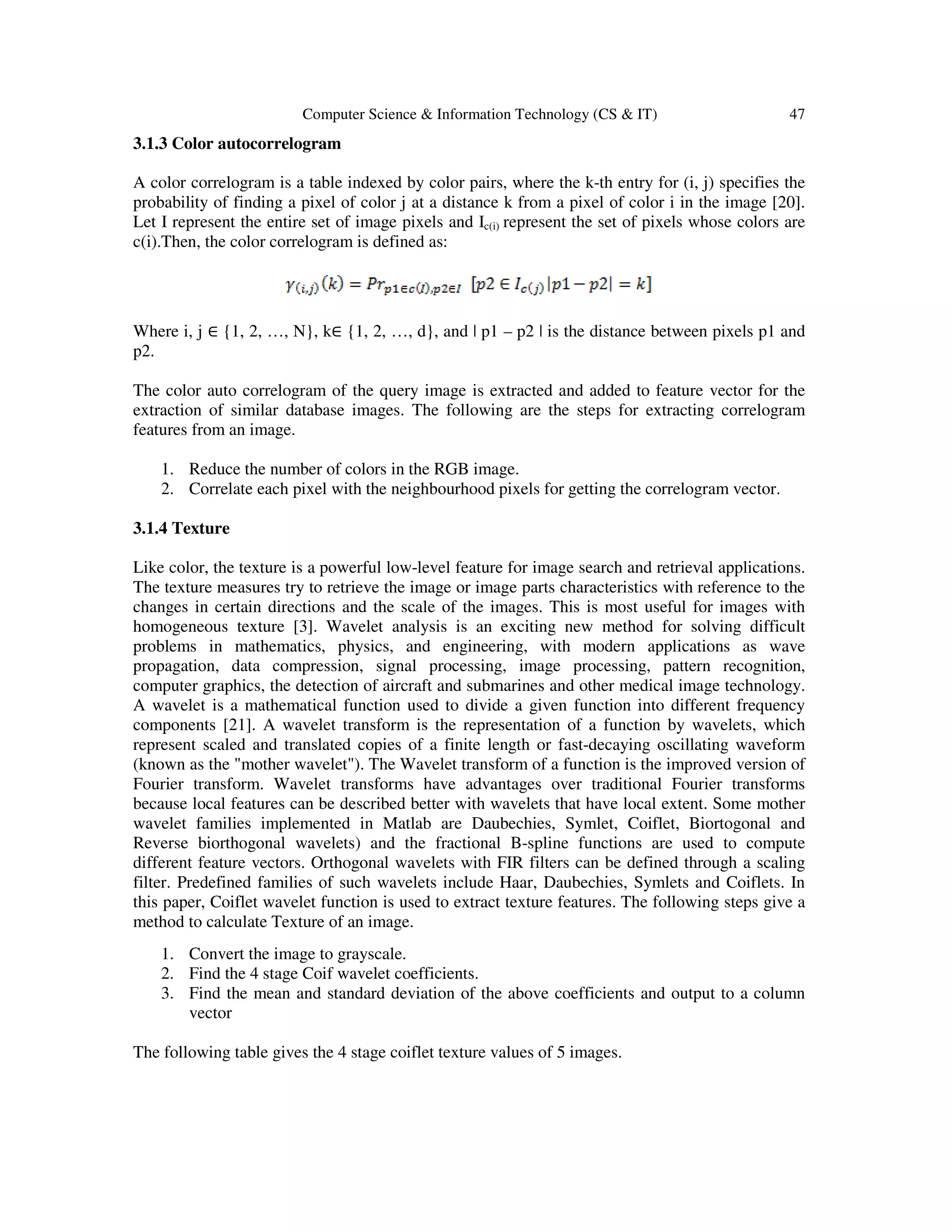 Computer Science & Information Technology (CS & IT) 47
3.1.3 Color autocorrelogram
A color correlogram is a table indexed by color pairs, where the k-th entry for (i, j) specifies the
probability of finding a pixel of color j at a distance k from a pixel of color i in the image [20].
Let I represent the entire set of image pixels and Ic(i) represent the set of pixels whose colors are
c(i).Then, the color correlogram is defined as:
Where i, j ∈ {1, 2, …, N}, k∈ {1, 2, …, d}, and | p1 – p2 | is the distance between pixels p1 and
p2.
The color auto correlogram of the query image is extracted and added to feature vector for the
extraction of similar database images. The following are the steps for extracting correlogram
features from an image.
1. Reduce the number of colors in the RGB image.
2. Correlate each pixel with the neighbourhood pixels for getting the correlogram vector.
3.1.4 Texture
Like color, the texture is a powerful low-level feature for image search and retrieval applications.
The texture measures try to retrieve the image or image parts characteristics with reference to the
changes in certain directions and the scale of the images. This is most useful for images with
homogeneous texture [3]. Wavelet analysis is an exciting new method for solving difficult
problems in mathematics, physics, and engineering, with modern applications as wave
propagation, data compression, signal processing, image processing, pattern recognition,
computer graphics, the detection of aircraft and submarines and other medical image technology.
A wavelet is a mathematical function used to divide a given function into different frequency
components [21]. A wavelet transform is the representation of a function by wavelets, which
represent scaled and translated copies of a finite length or fast-decaying oscillating waveform
(known as the "mother wavelet"). The Wavelet transform of a function is the improved version of
Fourier transform. Wavelet transforms have advantages over traditional Fourier transforms
because local features can be described better with wavelets that have local extent. Some mother
wavelet families implemented in Matlab are Daubechies, Symlet, Coiflet, Biortogonal and
Reverse biorthogonal wavelets) and the fractional B-spline functions are used to compute
different feature vectors. Orthogonal wavelets with FIR filters can be defined through a scaling
filter. Predefined families of such wavelets include Haar, Daubechies, Symlets and Coiflets. In
this paper, Coiflet wavelet function is used to extract texture features. The following steps give a
method to calculate Texture of an image.
1. Convert the image to grayscale.
2. Find the 4 stage Coif wavelet coefficients.
3. Find the mean and standard deviation of the above coefficients and output to a column
vector
The following table gives the 4 stage coiflet texture values of 5 images.
 