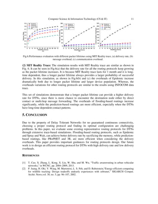 Computer Science & Information Technology (CS & IT) 11
Fig.6.Performance evaluation with different packet lifetimes using MIT Reality trace, (a) delivery rate, (b)
message overhead, (c) communication overhead.
(2) MIT Reality Trace: The simulation results with MIT Reality trace are similar as shown in
Fig. 6. It can be seen in Fig.6(a) that the delivery rate for all the routing protocols keep growing
as the packet lifetime increases. It is because MIT Reality trace lasts for 1 month and it is long-
time dependent, thus a longer packet lifetime always provides a larger probability of successful
delivery. In this simulation, as shown in Fig.6(b) and (c) the overheads of Epidemic increase
dramatically both due to longer packet lifetime and larger device population. Whereas, the
overheads variations for other routing protocols are similar to the results using INFOCOM data
trace.
This set of simulations demonstrate that a longer packet lifetime can provide a higher delivery
rate for DTNs, since there is more chance to encounter the destination node either by direct
contact or multi-hop message forwarding. The overheads of flooding-based routings increase
significantly, while the prediction-based routings are more efficient, especially when the DTNs
have long-time dependent contact patterns.
5. CONCLUSION
Due to the property of Delay Tolerant Networks for no guaranteed continuous connectivity,
choosing a proper routing protocol and finding its optimal configuration are challenging
problems. In this paper, we evaluate some existing representative routing protocols for DTNs
through extensive trace-based simulations. Flooding-based routing protocols, such as Epidemic
and Spray and Wait, can achieve better delivery rate by sacrificing the memory, while prediction-
based routings, like PRoPHET and 3R, are more efficient when considering the delivery
overheads. This paper provides important guidances for routing protocols design. Our future
work is to design an efficient routing protocol for DTNs with high delivery rate and low delivery
overheads.
REFERENCES
[1] T. Cao, X. Zhang, L. Kong, X. Liu, W. Shu, and M. Wu, “Traffic awarerouting in urban vehicular
networks,” in WCNC, pp. 2004–2009, 2013.
[2] P. Juang, H. Oki, Y. Wang, M. Martonosi, L. S. Peh, and D. Rubenstein,“Energy-efficient computing
for wildlife tracking: Design tradeoffs andearly experiences with zebranet,” SIGARCH Comput.
Archit. News,vol. 30, no. 5, pp. 96–107, 2002.
 