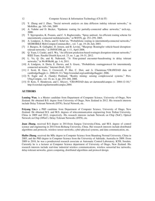 12 Computer Science & Information Technology (CS & IT)
[3] Y. Zhang and J. Zhao, “Social network analysis on data diffusion indelay tolerant networks,” in
MobiHoc, pp. 345–346, 2009.
[4] A. Vahdat and D. Becker, “Epidemic routing for partially-connected adhoc networks,” tech.rep.,
2000.
[5] T. Spyropoulos, K. Psounis, and C. S. Raghavendra, “Spray andwait: An efficient routing scheme for
intermittently connected mobilenetworks,” in WDTN, pp. 252–259, 2005.
[6] A. Lindgren, A. Doria, and O. Schel´en, “Probabilistic routing in intermittentlyconnected networks,”
SIGMOBILE Mob.Comput.Commun.Rev., vol. 7, pp. 19–20, July 2003.
[7] J. Burgess, B. Gallagher, D. Jensen, and B. Levine, “Maxprop: Routingfor vehicle-based disruption-
tolerant networks,” in INFOCOM, pp. 1–11, April 2006.
[8] Q. Yuan, I. Cardei, and J. Wu, “An efficient prediction-based routingin disruption-tolerant networks,”
IEEE Trans. Parallel Distrib.Syst,vol. 23, no. 1, pp. 19–31, 2012.
[9] L. Vu, Q. Do, and K. Nahrstedt, “3r: Fine-grained encounter-basedrouting in delay tolerant
networks,” in WoWMoM, pp. 1–6, 2011.
[10] A. Lindgren, A. Doria, E. Davies, and S. Grasic, “Probabilistic routingprotocol for intermittently
connected networks,” Internet-Draft, 2012.
[11] J. Scott, R. Gass, J. Crowcroft, P. Hui, C. Diot, and A. Chaintreau,“CRAWDAD data set
cambridge/haggle (v. 2006-01-31).”http://crawdad.org/cambridge/haggle/, 2006.
[12] N. Eagle and A. (Sandy) Pentland, “Reality mining: sensing complexsocial systems,” Pers.
Ubiq.Comput., vol. 10, no. 4, pp. 255–268, 2006.
[13] D. Kotz, T. Henderson, and I. Abyzov, “CRAWDAD data set dartmouth/campus (v. 2004-12-18).”
http://crawdad.org/dartmouth/campus,2004.
AUTHORS
Luming Wan, is a Master candidate from Department of Computer Science, University of Otago, New
Zealand. He obtained B.S. degree from University of Otago, New Zealand in 2012. His research interests
include Delay Tolerant Network (DTN), Social Network, etc.
Feiyang Liu,is a PhD candidate from Department of Computer Science, University of Otago, New
Zealand. He obtained B.S. and M.S. degrees of telecommunication engineering from Xidian University,
China in 2009 and 2012, respectively. His research interests include Network on Chip (NoC), Optical
Network on Chip (ONoC), Delay Tolerant Networks (DTN), etc.
Juan Zhang, received B.S degree in 2011from Jiangsu University,China, and M.S. degree of control
science and engineering in 2014 from Beihang University, China. Her research interests include distributed
algorithms and protocols, wireless sensor networks, cyber-physical systems, and data communication, etc.
Haibo Zhang, received the MSc degree in Computer Science from Shandong Normal University, China in
2005, and the PhD degree in Computer Science from the University of Adelaide, Australia in 2009. From
2009 to 2010, he was a postdoctoral research associate at Automatic Control Laboratory, KTH, Sweden.
Currently he is a lecturer at Computer Science department of University of Otago, New Zealand. His
research interests include real-time industrial wireless communications, wireless sensor/ad hoc networks,
delay-tolerant networks, green computing, distributed algorithms and protocol design.
 