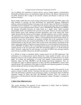 2 Computer Science & Information Technology (CS & IT)
rate. In addition, the constraints of wireless devices, such as storage capacity, communication
bandwidth and battery power, can significantly impact the delivery rate. Hence, routing protocols
for DTNs should be able to adapt to the network variation and efficient to make use of the
hardware resources.
Recent studies exhibit that most of the existing routing protocols designed for DTNs appear with
high similarity in concepts, but their performance are significantly disparate. Epidemic[4]
performs robust and blind flooding of messages to the network. Spray and Wait[5] is a flooding-
controlled version of Epidemic, as it simply limits the amount of messages that can be flooded to
the network. In most prediction-based schemes, such as PRoPHET[6], MaxProp[7] and PER[8],
the message forwarding decisions are made based on a quality metric called encounter
predictability which is accumulated from each time of encounter. However, the above prediction-
based schemes ignore some important encounter information, such as the contact time. Some
studies demonstrate that human activities appear with high repetition, such as weekly meetings.
The performance of routing schemes could be enhanced significantly through the exploitation
and utilization of those regular patterns. 3R[9] is a fine-grained history-based routing scheme, by
which the contact time of encounters are perfectly recorded. Due to the maintenance of fine-
grained encounter history, the encounter predictability in 3R is time-dependent, that is, it can be
calculated based on only the past contacts that occurred in the same period as the lifetime of the
packet, rather than making a long-term average estimation as in most prediction-based protocols,
such as PRoPHET. In addition, 3R is a forwarding-based scheme, each node always forwards the
original message to the next good relay rather than transmitting replicas as in all the protocols
above. However, single-copy for each message is not ideal for DTNs since message could be
easily lost due to unstable connectivity and other uncertainties.
It is difficult to design an absolutely perfect routing protocol for all DTN applications. The
performance of a routing protocol can be affected by a large number of factors, such as the
popularity and active rate of nodes, different setting of parameters for mobile devices, etc. In this
paper, we evaluate the performance of several most popular routing protocols, including
Epidemic, Spray and Wait, PRoPHET, and 3R through trace-driven simulations. Also, we
investigate the impact of different parameters of Spray and Wait and PRoPHET to achieve their
optimal settings. The contribution of this paper is to provide some important guidances on routing
protocol design and selection for delay tolerant networks.
The reminder of this paper is organized as follows: Section 2 introduces the protocols we are
going to evaluate in detail. Section 3 introduces the data traces and experiment setup. Section 4
shows the performance evaluation in two perspectives. Firstly, we present the impact of different
parameter settings for Spray and Wait, and PRoPHET protocols. Then, we evaluate the
performance of all the protocols with their optimal parameter settings. The paper is concluded in
Section 5.
2. ROUTING PROTOCOLS
This section introduces four protocols of our comparisons in detail, which are Epidemic,
PRoPHET, Spray and Wait, and 3R respectively.
 