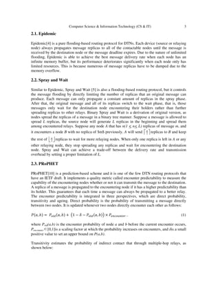 Computer Science & Information Technology (CS & IT) 3
2.1. Epidemic
Epidemic[4] is a pure flooding-based routing protocol for DTNs. Each device (source or relaying
node) always propagates message replicas to all of the contactable nodes until the message is
received by the destination node or the message deadline expires. Due to the nature of unlimited
flooding, Epidemic is able to achieve the best message delivery rate when each node has an
infinite memory buffer, but its performance deteriorates significantly when each node only has
limited resources. This is because numerous of message replicas have to be dumped due to the
memory overflow.
2.2. Spray and Wait
Similar to Epidemic, Spray and Wait [5] is also a flooding-based routing protocol, but it controls
the message flooding by directly limiting the number of replicas that an original message can
produce. Each message can only propagate a constant amount of replicas in the spray phase.
After that, the original message and all of its replicas switch to the wait phase, that is, those
messages only wait for the destination node encountering their holders rather than further
spreading replicas to other relays. Binary Spray and Wait is a derivation of original version, as
nodes spread the replicas of a message in a binary tree manner. Suppose a message is allowed to
spread L replicas, the source node will generate L replicas in the beginning and spread them
among encountered relays. Suppose any node A that has n(1 < n< L) replicas of message m, and
it encounters a node B with no replica of $m$ previously. A will send 2
n
   replicas to B and keep
the rest of 2
n
   replicas to wait for more relaying nodes. When only one replica is left in A or any
other relaying node, they stop spreading any replicas and wait for encountering the destination
node. Spray and Wait can achieve a trade-off between the delivery rate and transmission
overhead by setting a proper limitation of L.
2.3. PRoPHET
PRoPHET[10] is a prediction-based scheme and it is one of the few DTN routing protocols that
have an IETF draft. It implements a quality metric called encounter predictability to measure the
capability of the encountering nodes whether or not it can transmit the message to the destination.
A replica of a message is propagated to the encountering node if it has a higher predictability than
its holder. This guarantees that each time a message can always be propagated to a better relay.
The encounter predictability is integrated in three perspectives, which are direct probability,
transitivity and ageing. Direct probability is the probability of transmitting a message directly
between two nodes. It is updated whenever two nodes directly encounter each other as follows:
ܲሺܽ, ܾሻ = ܲ௢௟ௗሺܽ, ܾሻ + ൫1 − ߜ − ܲ௢௟ௗሺܽ, ܾሻ൯ × ܲ௘௡௖௢௨௡௧௘௥ , (1)
where Pold(a,b) is the encounter probability of node a and b before the current encounter occurs,
Pencounter∈[0,1]is a scaling factor at which the probability increases on encounters, and δis a small
positive value to set an upper bound on P(a,b).
Transitivity estimates the probability of indirect contact that through multiple-hop relays, as
shown below:
 