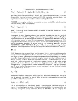 4 Computer Science & Information Technology (CS & IT)
ܲሺܽ, ܿሻ = ܲ௢௟ௗሺܽ, ܿሻ + ൫1 − ܲ௢௟ௗሺܽ, ܿሻ൯ × ܲሺܽ, ܾሻ × ܲሺܾ, ܿሻ × ߚ, (2)
Where P(a,c)is the encounter probability between node a and c through relay node b, Pold(a,c) is
the probability from previous time of update, and β∈ [0,1] is a scaling factor that decides how
large the impact of transitivity should have on the encounter predictability.
PRoPHET uses an ageing mechanism to decay the encounter predictability and eliminate the
long-time inactive nodes, as shown below:
ܲሺܽ, ܾሻ = ܲ௢௟ௗሺܽ, ܾሻ × ߛ௞
, (3)
where ߛ∈ [0,1]is the ageing constant, and K is the number of time units elapsed since the last
timeP(a,b) was aged.
As shown in the above Equations, there are three important parameters for PRoPHET protocol:
scaling factors for direct delivery Pencounter and transitivity β, and the ageing constant ߛ. They have
significant influence on the performance and overheads of Prophet scheme. PRoPHET can be an
efficient routing protocol by setting the proper parameters if the encountering patterns in DTNs
are predictable, because the messages and replicas are only forwarded to the relays with more
benefits on message delivering. At present, there are two versions of PRoPHET protocol:
PRoPHET'03[6] and PRoPHET'12[10]. They have different recommendation settings for these
parameters, while the principles of message forwarding for both versions are basically identical.
2.4. 3R
3R[9] characterizes the encounter history in a fine-grained form by storing more information for
each encounter, including the nodes that the encounter occurs among, the start time and the end
time of this encounter. Each node maintains a table for the encounter information of its contacted
nodes. The fine-grained history in a node will group the contacts according to different types of
the day {weekday, weekend}. Each item in the table represents a fixed time interval of the real
world (e.g. 1 hour), and it records the overall contact frequency between the table holder and the
specified node at exact the same period in the past. Suppose a message m has a lifetime that
spansk slots. Let Fa
i be the number of contacts of node a that occurred at a time slot i in the past,
and Fi
ab be the number of contacts occurred between node a and b at time slot i, the estimated
contact probability pi
ab at slot i is:
‫݌‬௔௕
௜
=
ிೌ್
೔
ிೌ
೔ . (4)
Suppose the lifetime of a message m spans k time slots, the overall probability that message m
can be delivered from node a to node b before it expired is estimated by integrating the
probabilities of these k slots as follows:
ܲ௔௕ሺ݇ሻ = 1 − ∏ ሺ1 − ‫݌‬௔௕
௜
ሻ௞
௜ୀ଴ . (5)
Due to the maintenance of fine-grained history, a time-dependent forwarding prediction is
enabled by only figuring out the delivery probability within the lifetime of a message, rather than
calculating a long-term average estimation. Similar to PRoPHET, 3R also compares the
 