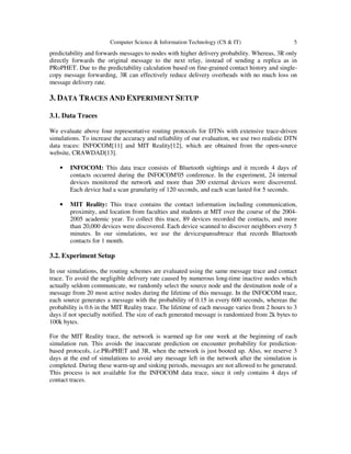 Computer Science & Information Technology (CS & IT) 5
predictability and forwards messages to nodes with higher delivery probability. Whereas, 3R only
directly forwards the original message to the next relay, instead of sending a replica as in
PRoPHET. Due to the predictability calculation based on fine-grained contact history and single-
copy message forwarding, 3R can effectively reduce delivery overheads with no much loss on
message delivery rate.
3. DATA TRACES AND EXPERIMENT SETUP
3.1. Data Traces
We evaluate above four representative routing protocols for DTNs with extensive trace-driven
simulations. To increase the accuracy and reliability of our evaluation, we use two realistic DTN
data traces: INFOCOM[11] and MIT Reality[12], which are obtained from the open-source
website, CRAWDAD[13].
• INFOCOM: This data trace consists of Bluetooth sightings and it records 4 days of
contacts occurred during the INFOCOM'05 conference. In the experiment, 24 internal
devices monitored the network and more than 200 external devices were discovered.
Each device had a scan granularity of 120 seconds, and each scan lasted for 5 seconds.
• MIT Reality: This trace contains the contact information including communication,
proximity, and location from faculties and students at MIT over the course of the 2004-
2005 academic year. To collect this trace, 89 devices recorded the contacts, and more
than 20,000 devices were discovered. Each device scanned to discover neighbors every 5
minutes. In our simulations, we use the devicespansubtrace that records Bluetooth
contacts for 1 month.
3.2. Experiment Setup
In our simulations, the routing schemes are evaluated using the same message trace and contact
trace. To avoid the negligible delivery rate caused by numerous long-time inactive nodes which
actually seldom communicate, we randomly select the source node and the destination node of a
message from 20 most active nodes during the lifetime of this message. In the INFOCOM trace,
each source generates a message with the probability of 0.15 in every 600 seconds, whereas the
probability is 0.6 in the MIT Reality trace. The lifetime of each message varies from 2 hours to 3
days if not specially notified. The size of each generated message is randomized from 2k bytes to
100k bytes.
For the MIT Reality trace, the network is warmed up for one week at the beginning of each
simulation run. This avoids the inaccurate prediction on encounter probability for prediction-
based protocols, i.e.PRoPHET and 3R, when the network is just booted up. Also, we reserve 3
days at the end of simulations to avoid any message left in the network after the simulation is
completed. During these warm-up and sinking periods, messages are not allowed to be generated.
This process is not available for the INFOCOM data trace, since it only contains 4 days of
contact traces.
 