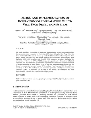 David C. Wyld et al. (Eds) : WiMo, ITCSE, ICAIT, NC - 2015
pp. 37–47, 2015. © CS & IT-CSCP 2015 DOI : 10.5121/csit.2015.51004
DESIGN AND IMPLEMENTATION OF
INTEL-SPONSORED REAL-TIME MULTI-
VIEW FACE DETECTION SYSTEM
Bohua Gan1
, Vincent Chang1
, Guanying Wang1
, Xiuli Pan1
, Guan Wang1
,
Naihai Zou2
, and Felming Feng2
1
University of Michigan—Shanghai Jiao Tong University Joint Institute,
Shanghai, China
ganbohua@gmail.com
2
Intel Asia-Pacific Research and Development Ltd, Shanghai, China
nanhai.zou@intel.com
ABSTRACT
The paper introduces a case study of design and implementation of Intel-sponsored real-time
face detection system conducted in University of Michigan—Shanghai Jiao Tong University
Joint Institute (JI). This work is teamed up totally by 15 JI students and developed in three
phases during 2013 and 2014. The system design of face detection is based on Intel High
Definition (HD) 4000 graphics and OpenCL. With numerous techniques including the
accelerated pipeline over CPU and GPU, image decomposition, two-dimensional (2D) task
allocation, and the combination of Viola-Jones algorithm and continuously adaptive mean-shift
(Camshift) algorithm, the speed reaches 32 fps for real-time multi-view face detection. Plus, the
frontal view detection accuracy obtains 81% in Phase I and reaches 95% for multi-view
detection, in Phase III. Furthermore, an innovative application called face-detection game
controller (FDGC) is developed. At the time of this writing, the technology has been
implemented in wearable devices and mobile with Intel cores.
KEYWORDS
Multi-view face detection, real-time, graphic processing unit (GPU), OpenCL, face-detection
game controller (FDGC).
1. INTRODUCTION
Mobile commerce has reached unprecedented height: global smart phone shipments have over
1.16 billion in 2014. Meanwhile the competition of mobile processor chip market is fierce
between Qualcomm, MediaTek (MTK), Samsung, and Intel, etc. Qualcomm and MTK achieve
above 30 percent of market share each, following by Samsung’s 20 percent of the share. Unlike
its predominant advantage in the PC fields, Intel gains only 2.81 percent share in 2014 which
nearly missed the mobile revolution [1].
 