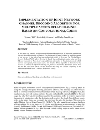 David C. Wyld et al. (Eds) : NETCOM, NCS, WiMoNe, CSEIT, SPM - 2015
pp. 01–08, 2015. © CS & IT-CSCP 2015 DOI : 10.5121/csit.2015.51601
IMPLEMENTATION OF JOINT NETWORK
CHANNEL DECODING ALGORITHM FOR
MULTIPLE ACCESS RELAY CHANNEL
BASED ON CONVOLUTIONAL CODES
Youssef Zid1
, Sonia Zaibi Ammar1
and Ridha Bouallègue2
1
SysCom Laboratory, National Engineering School of Tunis, Tunisia
2
Innov’COM Laboratory, Higher School of Communications of Tunis, Tunisia
ABSTRACT
In this paper, we consider a Joint Network Channel Decoding (JNCD) algorithm applied to a
wireless network consisting to M users. For this purpose M sources desire to send information
to one receiver by the help of an intermediate node which is the relay. The Physical Layer
Network Coding (PLNC) allows the relay to decode the combined information being sent from
different transmitters. Then, it forwards additional information to the destination node which
receives also signals from source nodes. An iterative JNCD algorithm is developed at the
receiver to estimate the information being sent from each transmitter. Simulation results show
that the Bit Error Rate (BER) can be decreased by using this concept comparing to the
reference one which doesn’t consider the network coding.
KEYWORDS
Joint network/channel decoding, network coding, wireless network.
1. INTRODUCTION
In the last years, researchers focused on cooperative communications [6][7] via relay. Then, by
using this concept, the spatial diversity gain can be achieved. The principle task of the relay is
firstly to combine information from different transmitters by using network coding [1]. Then, this
mechanism, i.e. network coding, performs the gains on bandwidth especially [2][3]. In the next
stage, the relay forwards the resulting signal to the destination node. In order to improve the
throughput of wireless networks, the destination node receives the signals from different source
nodes in the direct links, and eventually the one from the relay. In literature, This scheme is
called Multiple Access Relay Channel [8] (MARC). The relay model in such scheme has been
widely exploited. So, it was shown in [9][10] that several relaying architectures may be used like
Amplify And Forward (AAF), Decode And Forward (DAF) and Compress And Forward (CAF).
Indeed, authors proposed in [8] a joint network channel coding based on turbo codes for the
MARC scheme with two transmitters.
 