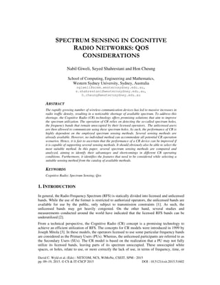 David C. Wyld et al. (Eds) : NETCOM, NCS, WiMoNe, CSEIT, SPM - 2015
pp. 09–19, 2015. © CS & IT-CSCP 2015 DOI : 10.5121/csit.2015.51602
SPECTRUM SENSING IN COGNITIVE
RADIO NETWORKS: QOS
CONSIDERATIONS
Nabil Giweli, Seyed Shahrestani and Hon Cheung
School of Computing, Engineering and Mathematics,
Western Sydney University, Sydney, Australia
ngiweli@scem.westernsydney.edu.au,
s.shahrestani@westernsydney.edu.au,
h.cheung@westernsydney.edu.au
ABSTRACT
The rapidly growing number of wireless communication devices has led to massive increases in
radio traffic density, resulting in a noticeable shortage of available spectrum. To address this
shortage, the Cognitive Radio (CR) technology offers promising solutions that aim to improve
the spectrum utilization. The operation of CR relies on detecting the so-called spectrum holes,
the frequency bands that remain unoccupied by their licensed operators. The unlicensed users
are then allowed to communicate using these spectrum holes. As such, the performance of CR is
highly dependent on the employed spectrum sensing methods. Several sensing methods are
already available. However, no individual method can accommodate all potential CR operation
scenarios. Hence, it is fair to ascertain that the performance of a CR device can be improved if
it is capable of supporting several sensing methods. It should obviously also be able to select the
most suitable method. In this paper, several spectrum sensing methods are compared and
analyzed, aiming to identify their advantages and shortcomings in different CR operating
conditions. Furthermore, it identifies the features that need to be considered while selecting a
suitable sensing method from the catalog of available methods.
KEYWORDS
Cognitive Radio; Spectrum Sensing; Qos
1. INTRODUCTION
In general, the Radio Frequency Spectrum (RFS) is statically divided into licensed and unlicensed
bands. While the use of the former is restricted to authorized operators, the unlicensed bands are
available for use by the public, only subject to transmission constraints [1]. As such, the
unlicensed bands may get heavily congested. On the other hand, several studies and
measurements conducted around the world have indicated that the licensed RFS bands can be
underutilized [2].
From a technical perspective, the Cognitive Radio (CR) concept is a promising technology to
achieve an efficient utilization of RFS. The concepts for CR models were introduced in 1999 by
Joseph Mitola [3]. In these models, the operators licensed to use some particular frequency bands
are considered as the Primary Users (PUs). Whereas, the unlicensed participants are referred to as
the Secondary Users (SUs). The CR model is based on the realization that a PU may not fully
utilize its licensed bands, leaving parts of its spectrum unoccupied. These unoccupied white
spaces, or holes, relate to use, or more correctly the lack of use, in terms of frequency, time, or
 