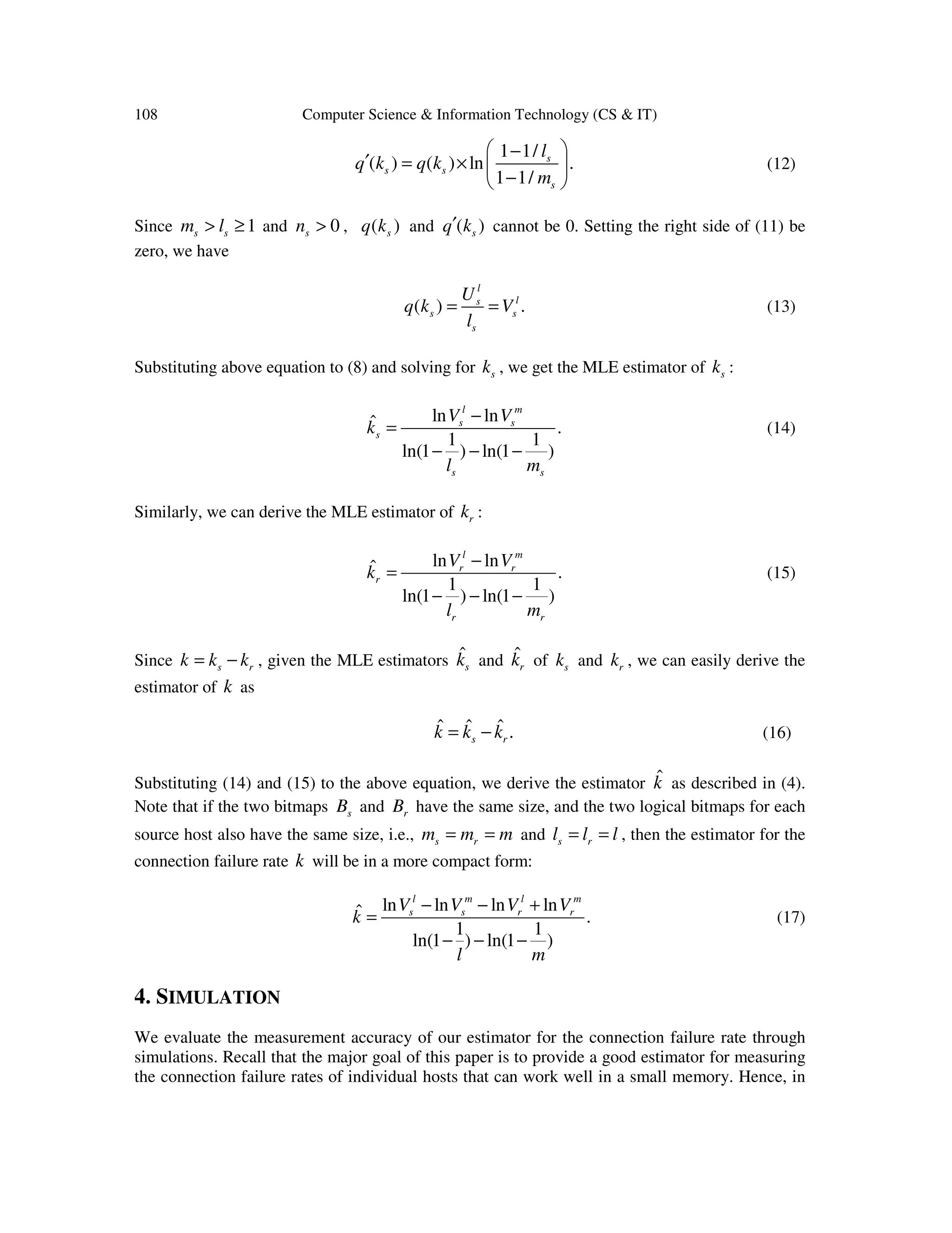 108 Computer Science & Information Technology (CS & IT) 1 1/ ( ) ( ) ln . 1 1/ s s s s l k q kq m  − ′ = ×   −  (12) Since 1s sm l> ≥ and 0sn > , ( )sq k and ( )sq k′ cannot be 0. Setting the right side of (11) be zero, we have ( ) . l ls s s s U q k V l = = (13) Substituting above equation to (8) and solving for sk , we get the MLE estimator of sk : ln lnˆ . 1 1 ln(1 ) ln(1 ) l m s s s s s V V k l m − = − − − (14) Similarly, we can derive the MLE estimator of rk : ln lnˆ . 1 1 ln(1 ) ln(1 ) l m r r r r r V V k l m − = − − − (15) Since s rk k k= − , given the MLE estimators ˆ sk and ˆ rk of sk and rk , we can easily derive the estimator of k as ˆ ˆ ˆ .s rk k k= − (16) Substituting (14) and (15) to the above equation, we derive the estimator ˆk as described in (4). Note that if the two bitmaps sB and rB have the same size, and the two logical bitmaps for each source host also have the same size, i.e., s rm m m= = and s rl l l= = , then the estimator for the connection failure rate k will be in a more compact form: ln ln ln lnˆ . 1 1 ln(1 ) ln(1 ) l m l m s s r rV V V V k l m − − + = − − − (17) 4. SIMULATION We evaluate the measurement accuracy of our estimator for the connection failure rate through simulations. Recall that the major goal of this paper is to provide a good estimator for measuring the connection failure rates of individual hosts that can work well in a small memory. Hence, in 