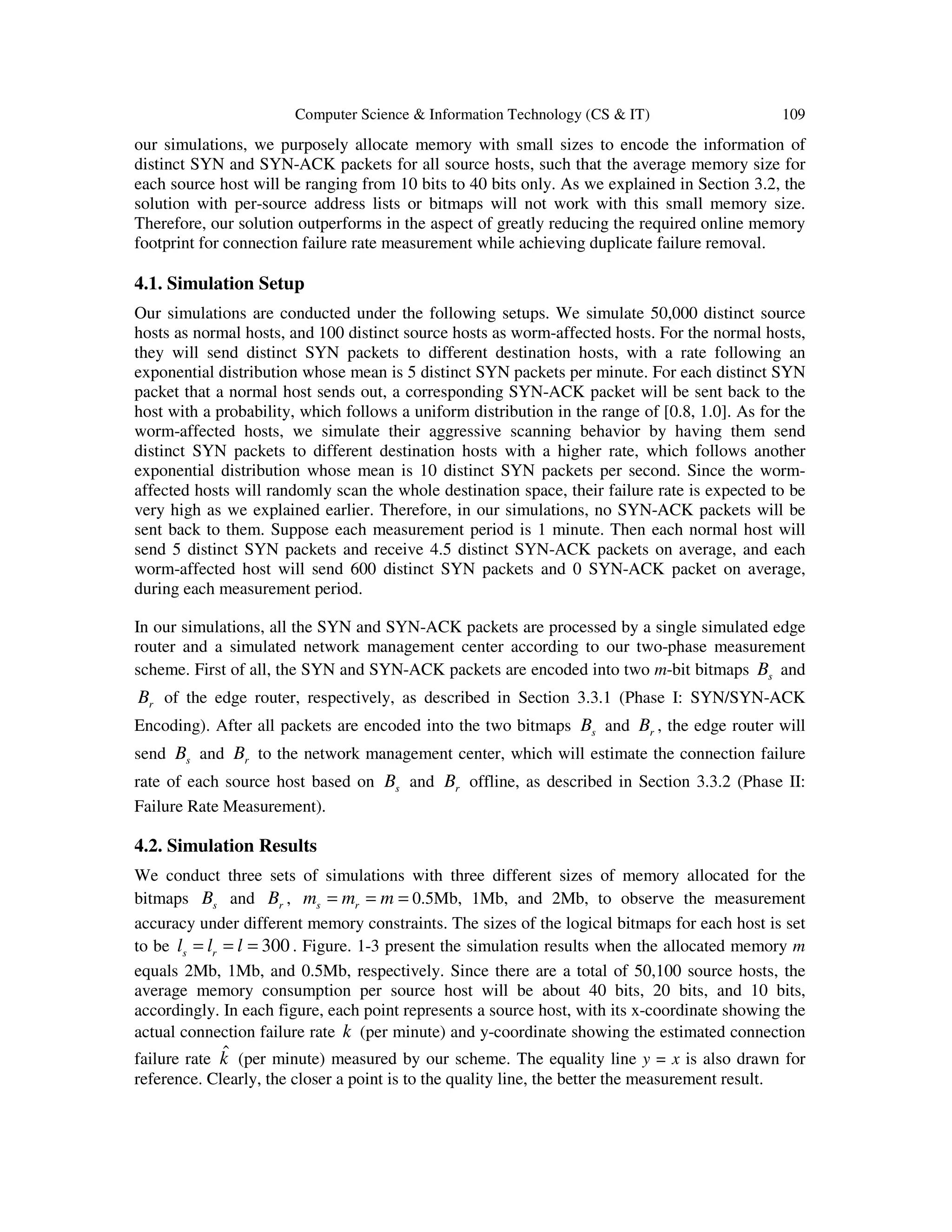 Computer Science & Information Technology (CS & IT) 109 our simulations, we purposely allocate memory with small sizes to encode the information of distinct SYN and SYN-ACK packets for all source hosts, such that the average memory size for each source host will be ranging from 10 bits to 40 bits only. As we explained in Section 3.2, the solution with per-source address lists or bitmaps will not work with this small memory size. Therefore, our solution outperforms in the aspect of greatly reducing the required online memory footprint for connection failure rate measurement while achieving duplicate failure removal. 4.1. Simulation Setup Our simulations are conducted under the following setups. We simulate 50,000 distinct source hosts as normal hosts, and 100 distinct source hosts as worm-affected hosts. For the normal hosts, they will send distinct SYN packets to different destination hosts, with a rate following an exponential distribution whose mean is 5 distinct SYN packets per minute. For each distinct SYN packet that a normal host sends out, a corresponding SYN-ACK packet will be sent back to the host with a probability, which follows a uniform distribution in the range of [0.8, 1.0]. As for the worm-affected hosts, we simulate their aggressive scanning behavior by having them send distinct SYN packets to different destination hosts with a higher rate, which follows another exponential distribution whose mean is 10 distinct SYN packets per second. Since the worm- affected hosts will randomly scan the whole destination space, their failure rate is expected to be very high as we explained earlier. Therefore, in our simulations, no SYN-ACK packets will be sent back to them. Suppose each measurement period is 1 minute. Then each normal host will send 5 distinct SYN packets and receive 4.5 distinct SYN-ACK packets on average, and each worm-affected host will send 600 distinct SYN packets and 0 SYN-ACK packet on average, during each measurement period. In our simulations, all the SYN and SYN-ACK packets are processed by a single simulated edge router and a simulated network management center according to our two-phase measurement scheme. First of all, the SYN and SYN-ACK packets are encoded into two m-bit bitmaps sB and rB of the edge router, respectively, as described in Section 3.3.1 (Phase I: SYN/SYN-ACK Encoding). After all packets are encoded into the two bitmaps sB and rB , the edge router will send sB and rB to the network management center, which will estimate the connection failure rate of each source host based on sB and rB offline, as described in Section 3.3.2 (Phase II: Failure Rate Measurement). 4.2. Simulation Results We conduct three sets of simulations with three different sizes of memory allocated for the bitmaps sB and rB , s rm m m= = = 0.5Mb, 1Mb, and 2Mb, to observe the measurement accuracy under different memory constraints. The sizes of the logical bitmaps for each host is set to be 300s rl l l= = = . Figure. 1-3 present the simulation results when the allocated memory m equals 2Mb, 1Mb, and 0.5Mb, respectively. Since there are a total of 50,100 source hosts, the average memory consumption per source host will be about 40 bits, 20 bits, and 10 bits, accordingly. In each figure, each point represents a source host, with its x-coordinate showing the actual connection failure rate k (per minute) and y-coordinate showing the estimated connection failure rate ˆk (per minute) measured by our scheme. The equality line y = x is also drawn for reference. Clearly, the closer a point is to the quality line, the better the measurement result. 