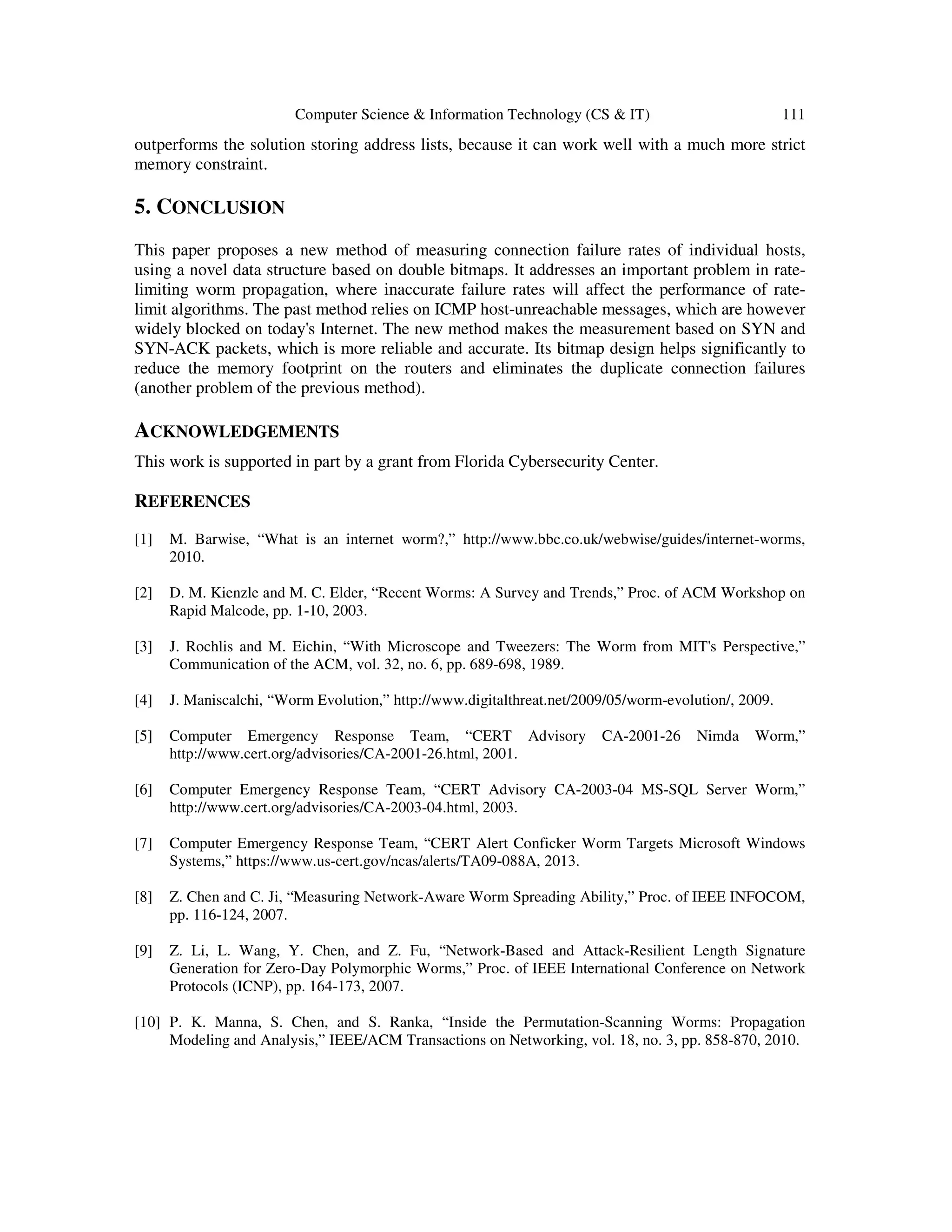 Computer Science & Information Technology (CS & IT) 111 outperforms the solution storing address lists, because it can work well with a much more strict memory constraint. 5. CONCLUSION This paper proposes a new method of measuring connection failure rates of individual hosts, using a novel data structure based on double bitmaps. It addresses an important problem in rate- limiting worm propagation, where inaccurate failure rates will affect the performance of rate- limit algorithms. The past method relies on ICMP host-unreachable messages, which are however widely blocked on today's Internet. The new method makes the measurement based on SYN and SYN-ACK packets, which is more reliable and accurate. Its bitmap design helps significantly to reduce the memory footprint on the routers and eliminates the duplicate connection failures (another problem of the previous method). ACKNOWLEDGEMENTS This work is supported in part by a grant from Florida Cybersecurity Center. REFERENCES [1] M. Barwise, “What is an internet worm?,” http://www.bbc.co.uk/webwise/guides/internet-worms, 2010. [2] D. M. Kienzle and M. C. Elder, “Recent Worms: A Survey and Trends,” Proc. of ACM Workshop on Rapid Malcode, pp. 1-10, 2003. [3] J. Rochlis and M. Eichin, “With Microscope and Tweezers: The Worm from MIT's Perspective,” Communication of the ACM, vol. 32, no. 6, pp. 689-698, 1989. [4] J. Maniscalchi, “Worm Evolution,” http://www.digitalthreat.net/2009/05/worm-evolution/, 2009. [5] Computer Emergency Response Team, “CERT Advisory CA-2001-26 Nimda Worm,” http://www.cert.org/advisories/CA-2001-26.html, 2001. [6] Computer Emergency Response Team, “CERT Advisory CA-2003-04 MS-SQL Server Worm,” http://www.cert.org/advisories/CA-2003-04.html, 2003. [7] Computer Emergency Response Team, “CERT Alert Conficker Worm Targets Microsoft Windows Systems,” https://www.us-cert.gov/ncas/alerts/TA09-088A, 2013. [8] Z. Chen and C. Ji, “Measuring Network-Aware Worm Spreading Ability,” Proc. of IEEE INFOCOM, pp. 116-124, 2007. [9] Z. Li, L. Wang, Y. Chen, and Z. Fu, “Network-Based and Attack-Resilient Length Signature Generation for Zero-Day Polymorphic Worms,” Proc. of IEEE International Conference on Network Protocols (ICNP), pp. 164-173, 2007. [10] P. K. Manna, S. Chen, and S. Ranka, “Inside the Permutation-Scanning Worms: Propagation Modeling and Analysis,” IEEE/ACM Transactions on Networking, vol. 18, no. 3, pp. 858-870, 2010. 