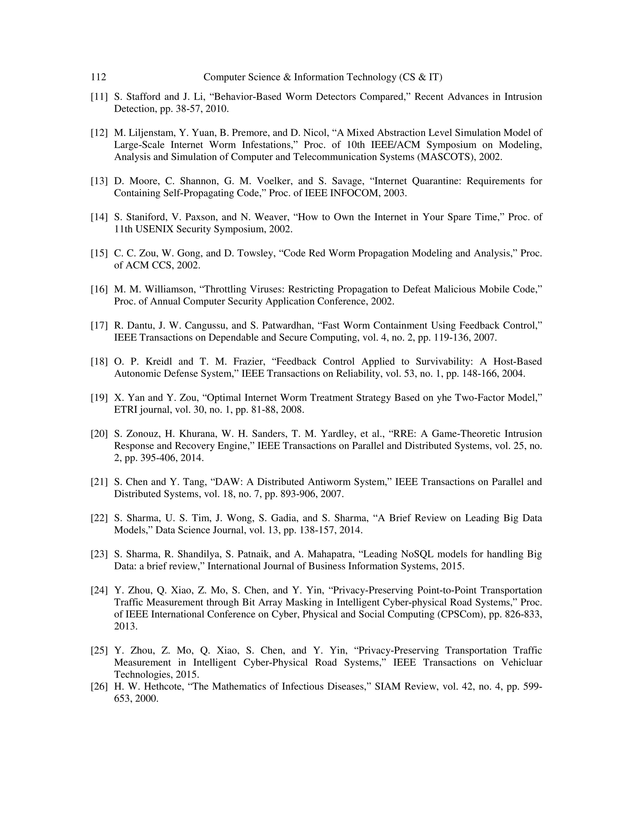 112 Computer Science & Information Technology (CS & IT) [11] S. Stafford and J. Li, “Behavior-Based Worm Detectors Compared,” Recent Advances in Intrusion Detection, pp. 38-57, 2010. [12] M. Liljenstam, Y. Yuan, B. Premore, and D. Nicol, “A Mixed Abstraction Level Simulation Model of Large-Scale Internet Worm Infestations,” Proc. of 10th IEEE/ACM Symposium on Modeling, Analysis and Simulation of Computer and Telecommunication Systems (MASCOTS), 2002. [13] D. Moore, C. Shannon, G. M. Voelker, and S. Savage, “Internet Quarantine: Requirements for Containing Self-Propagating Code,” Proc. of IEEE INFOCOM, 2003. [14] S. Staniford, V. Paxson, and N. Weaver, “How to Own the Internet in Your Spare Time,” Proc. of 11th USENIX Security Symposium, 2002. [15] C. C. Zou, W. Gong, and D. Towsley, “Code Red Worm Propagation Modeling and Analysis,” Proc. of ACM CCS, 2002. [16] M. M. Williamson, “Throttling Viruses: Restricting Propagation to Defeat Malicious Mobile Code,” Proc. of Annual Computer Security Application Conference, 2002. [17] R. Dantu, J. W. Cangussu, and S. Patwardhan, “Fast Worm Containment Using Feedback Control,” IEEE Transactions on Dependable and Secure Computing, vol. 4, no. 2, pp. 119-136, 2007. [18] O. P. Kreidl and T. M. Frazier, “Feedback Control Applied to Survivability: A Host-Based Autonomic Defense System,” IEEE Transactions on Reliability, vol. 53, no. 1, pp. 148-166, 2004. [19] X. Yan and Y. Zou, “Optimal Internet Worm Treatment Strategy Based on yhe Two-Factor Model,” ETRI journal, vol. 30, no. 1, pp. 81-88, 2008. [20] S. Zonouz, H. Khurana, W. H. Sanders, T. M. Yardley, et al., “RRE: A Game-Theoretic Intrusion Response and Recovery Engine,” IEEE Transactions on Parallel and Distributed Systems, vol. 25, no. 2, pp. 395-406, 2014. [21] S. Chen and Y. Tang, “DAW: A Distributed Antiworm System,” IEEE Transactions on Parallel and Distributed Systems, vol. 18, no. 7, pp. 893-906, 2007. [22] S. Sharma, U. S. Tim, J. Wong, S. Gadia, and S. Sharma, “A Brief Review on Leading Big Data Models,” Data Science Journal, vol. 13, pp. 138-157, 2014. [23] S. Sharma, R. Shandilya, S. Patnaik, and A. Mahapatra, “Leading NoSQL models for handling Big Data: a brief review,” International Journal of Business Information Systems, 2015. [24] Y. Zhou, Q. Xiao, Z. Mo, S. Chen, and Y. Yin, “Privacy-Preserving Point-to-Point Transportation Traffic Measurement through Bit Array Masking in Intelligent Cyber-physical Road Systems,” Proc. of IEEE International Conference on Cyber, Physical and Social Computing (CPSCom), pp. 826-833, 2013. [25] Y. Zhou, Z. Mo, Q. Xiao, S. Chen, and Y. Yin, “Privacy-Preserving Transportation Traffic Measurement in Intelligent Cyber-Physical Road Systems,” IEEE Transactions on Vehicluar Technologies, 2015. [26] H. W. Hethcote, “The Mathematics of Infectious Diseases,” SIAM Review, vol. 42, no. 4, pp. 599- 653, 2000. 
