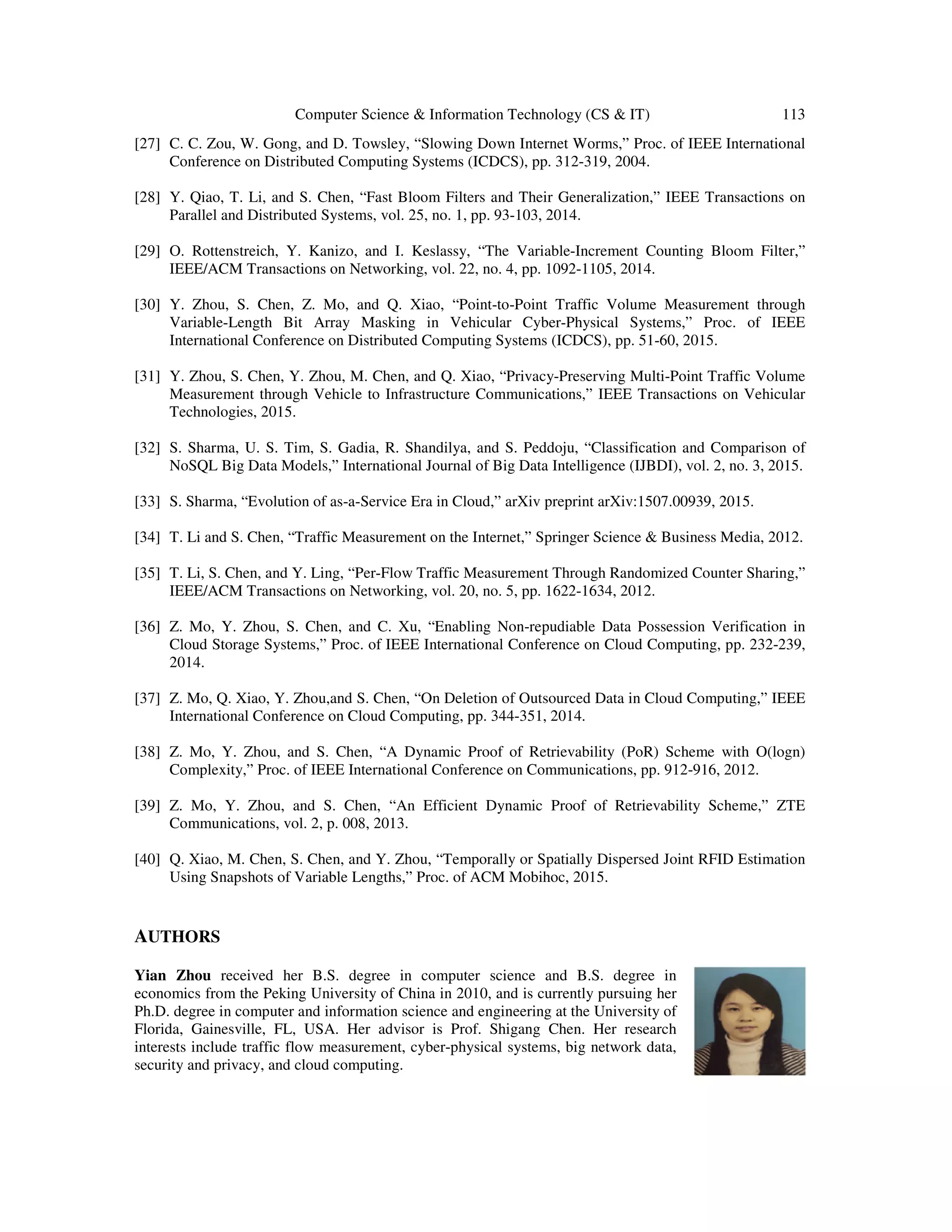 Computer Science & Information Technology (CS & IT) 113 [27] C. C. Zou, W. Gong, and D. Towsley, “Slowing Down Internet Worms,” Proc. of IEEE International Conference on Distributed Computing Systems (ICDCS), pp. 312-319, 2004. [28] Y. Qiao, T. Li, and S. Chen, “Fast Bloom Filters and Their Generalization,” IEEE Transactions on Parallel and Distributed Systems, vol. 25, no. 1, pp. 93-103, 2014. [29] O. Rottenstreich, Y. Kanizo, and I. Keslassy, “The Variable-Increment Counting Bloom Filter,” IEEE/ACM Transactions on Networking, vol. 22, no. 4, pp. 1092-1105, 2014. [30] Y. Zhou, S. Chen, Z. Mo, and Q. Xiao, “Point-to-Point Traffic Volume Measurement through Variable-Length Bit Array Masking in Vehicular Cyber-Physical Systems,” Proc. of IEEE International Conference on Distributed Computing Systems (ICDCS), pp. 51-60, 2015. [31] Y. Zhou, S. Chen, Y. Zhou, M. Chen, and Q. Xiao, “Privacy-Preserving Multi-Point Traffic Volume Measurement through Vehicle to Infrastructure Communications,” IEEE Transactions on Vehicular Technologies, 2015. [32] S. Sharma, U. S. Tim, S. Gadia, R. Shandilya, and S. Peddoju, “Classification and Comparison of NoSQL Big Data Models,” International Journal of Big Data Intelligence (IJBDI), vol. 2, no. 3, 2015. [33] S. Sharma, “Evolution of as-a-Service Era in Cloud,” arXiv preprint arXiv:1507.00939, 2015. [34] T. Li and S. Chen, “Traffic Measurement on the Internet,” Springer Science & Business Media, 2012. [35] T. Li, S. Chen, and Y. Ling, “Per-Flow Traffic Measurement Through Randomized Counter Sharing,” IEEE/ACM Transactions on Networking, vol. 20, no. 5, pp. 1622-1634, 2012. [36] Z. Mo, Y. Zhou, S. Chen, and C. Xu, “Enabling Non-repudiable Data Possession Verification in Cloud Storage Systems,” Proc. of IEEE International Conference on Cloud Computing, pp. 232-239, 2014. [37] Z. Mo, Q. Xiao, Y. Zhou,and S. Chen, “On Deletion of Outsourced Data in Cloud Computing,” IEEE International Conference on Cloud Computing, pp. 344-351, 2014. [38] Z. Mo, Y. Zhou, and S. Chen, “A Dynamic Proof of Retrievability (PoR) Scheme with O(logn) Complexity,” Proc. of IEEE International Conference on Communications, pp. 912-916, 2012. [39] Z. Mo, Y. Zhou, and S. Chen, “An Efficient Dynamic Proof of Retrievability Scheme,” ZTE Communications, vol. 2, p. 008, 2013. [40] Q. Xiao, M. Chen, S. Chen, and Y. Zhou, “Temporally or Spatially Dispersed Joint RFID Estimation Using Snapshots of Variable Lengths,” Proc. of ACM Mobihoc, 2015. AUTHORS Yian Zhou received her B.S. degree in computer science and B.S. degree in economics from the Peking University of China in 2010, and is currently pursuing her Ph.D. degree in computer and information science and engineering at the University of Florida, Gainesville, FL, USA. Her advisor is Prof. Shigang Chen. Her research interests include traffic flow measurement, cyber-physical systems, big network data, security and privacy, and cloud computing. 