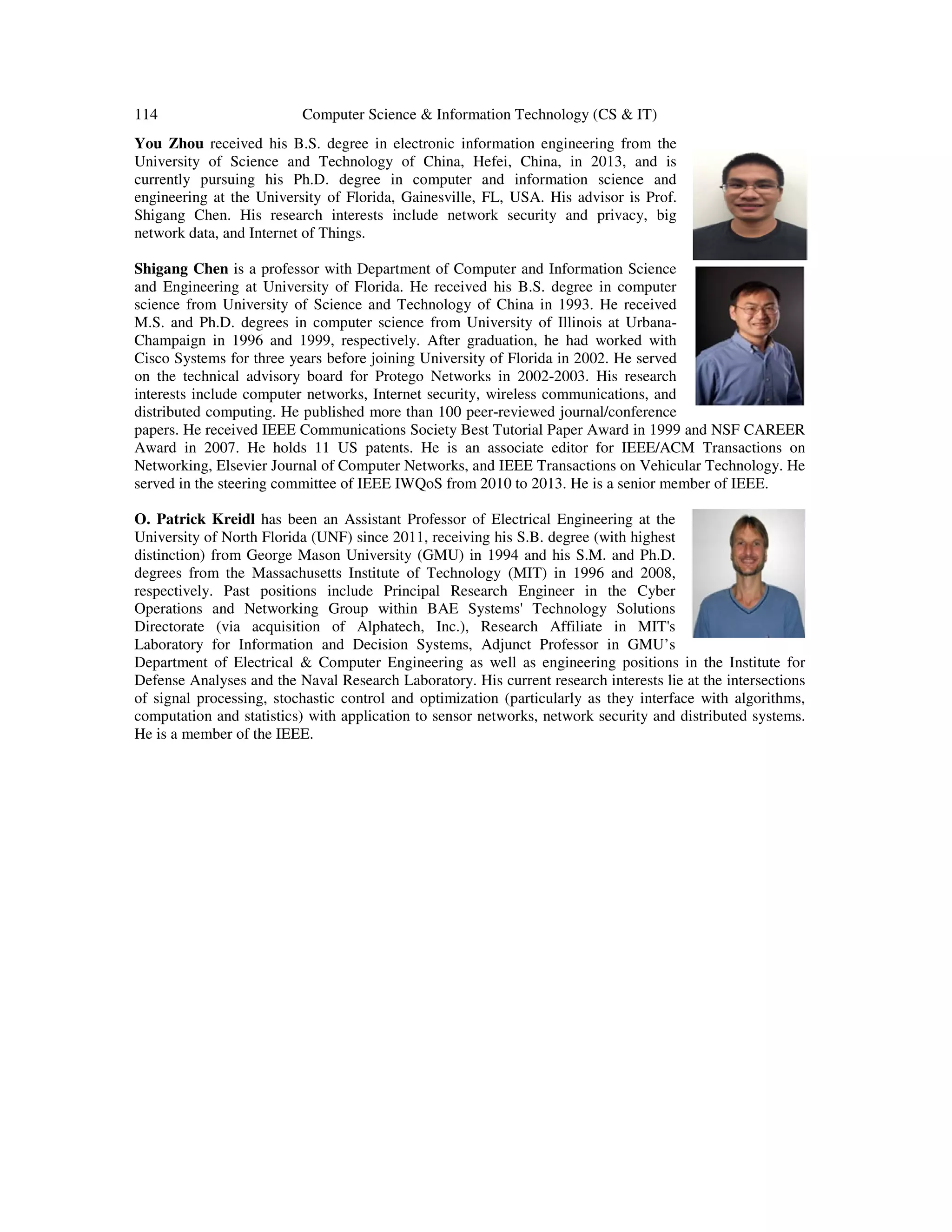 114 Computer Science & Information Technology (CS & IT) You Zhou received his B.S. degree in electronic information engineering from the University of Science and Technology of China, Hefei, China, in 2013, and is currently pursuing his Ph.D. degree in computer and information science and engineering at the University of Florida, Gainesville, FL, USA. His advisor is Prof. Shigang Chen. His research interests include network security and privacy, big network data, and Internet of Things. Shigang Chen is a professor with Department of Computer and Information Science and Engineering at University of Florida. He received his B.S. degree in computer science from University of Science and Technology of China in 1993. He received M.S. and Ph.D. degrees in computer science from University of Illinois at Urbana- Champaign in 1996 and 1999, respectively. After graduation, he had worked with Cisco Systems for three years before joining University of Florida in 2002. He served on the technical advisory board for Protego Networks in 2002-2003. His research interests include computer networks, Internet security, wireless communications, and distributed computing. He published more than 100 peer-reviewed journal/conference papers. He received IEEE Communications Society Best Tutorial Paper Award in 1999 and NSF CAREER Award in 2007. He holds 11 US patents. He is an associate editor for IEEE/ACM Transactions on Networking, Elsevier Journal of Computer Networks, and IEEE Transactions on Vehicular Technology. He served in the steering committee of IEEE IWQoS from 2010 to 2013. He is a senior member of IEEE. O. Patrick Kreidl has been an Assistant Professor of Electrical Engineering at the University of North Florida (UNF) since 2011, receiving his S.B. degree (with highest distinction) from George Mason University (GMU) in 1994 and his S.M. and Ph.D. degrees from the Massachusetts Institute of Technology (MIT) in 1996 and 2008, respectively. Past positions include Principal Research Engineer in the Cyber Operations and Networking Group within BAE Systems' Technology Solutions Directorate (via acquisition of Alphatech, Inc.), Research Affiliate in MIT's Laboratory for Information and Decision Systems, Adjunct Professor in GMU’s Department of Electrical & Computer Engineering as well as engineering positions in the Institute for Defense Analyses and the Naval Research Laboratory. His current research interests lie at the intersections of signal processing, stochastic control and optimization (particularly as they interface with algorithms, computation and statistics) with application to sensor networks, network security and distributed systems. He is a member of the IEEE. 