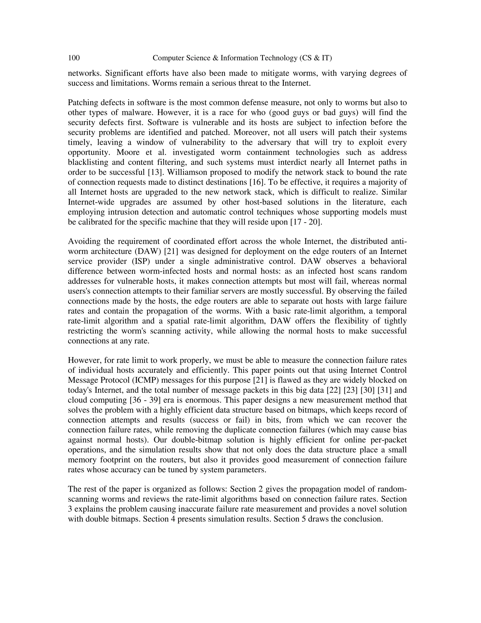 100 Computer Science & Information Technology (CS & IT) networks. Significant efforts have also been made to mitigate worms, with varying degrees of success and limitations. Worms remain a serious threat to the Internet. Patching defects in software is the most common defense measure, not only to worms but also to other types of malware. However, it is a race for who (good guys or bad guys) will find the security defects first. Software is vulnerable and its hosts are subject to infection before the security problems are identified and patched. Moreover, not all users will patch their systems timely, leaving a window of vulnerability to the adversary that will try to exploit every opportunity. Moore et al. investigated worm containment technologies such as address blacklisting and content filtering, and such systems must interdict nearly all Internet paths in order to be successful [13]. Williamson proposed to modify the network stack to bound the rate of connection requests made to distinct destinations [16]. To be effective, it requires a majority of all Internet hosts are upgraded to the new network stack, which is difficult to realize. Similar Internet-wide upgrades are assumed by other host-based solutions in the literature, each employing intrusion detection and automatic control techniques whose supporting models must be calibrated for the specific machine that they will reside upon [17 - 20]. Avoiding the requirement of coordinated effort across the whole Internet, the distributed anti- worm architecture (DAW) [21] was designed for deployment on the edge routers of an Internet service provider (ISP) under a single administrative control. DAW observes a behavioral difference between worm-infected hosts and normal hosts: as an infected host scans random addresses for vulnerable hosts, it makes connection attempts but most will fail, whereas normal users's connection attempts to their familiar servers are mostly successful. By observing the failed connections made by the hosts, the edge routers are able to separate out hosts with large failure rates and contain the propagation of the worms. With a basic rate-limit algorithm, a temporal rate-limit algorithm and a spatial rate-limit algorithm, DAW offers the flexibility of tightly restricting the worm's scanning activity, while allowing the normal hosts to make successful connections at any rate. However, for rate limit to work properly, we must be able to measure the connection failure rates of individual hosts accurately and efficiently. This paper points out that using Internet Control Message Protocol (ICMP) messages for this purpose [21] is flawed as they are widely blocked on today's Internet, and the total number of message packets in this big data [22] [23] [30] [31] and cloud computing [36 - 39] era is enormous. This paper designs a new measurement method that solves the problem with a highly efficient data structure based on bitmaps, which keeps record of connection attempts and results (success or fail) in bits, from which we can recover the connection failure rates, while removing the duplicate connection failures (which may cause bias against normal hosts). Our double-bitmap solution is highly efficient for online per-packet operations, and the simulation results show that not only does the data structure place a small memory footprint on the routers, but also it provides good measurement of connection failure rates whose accuracy can be tuned by system parameters. The rest of the paper is organized as follows: Section 2 gives the propagation model of random- scanning worms and reviews the rate-limit algorithms based on connection failure rates. Section 3 explains the problem causing inaccurate failure rate measurement and provides a novel solution with double bitmaps. Section 4 presents simulation results. Section 5 draws the conclusion. 