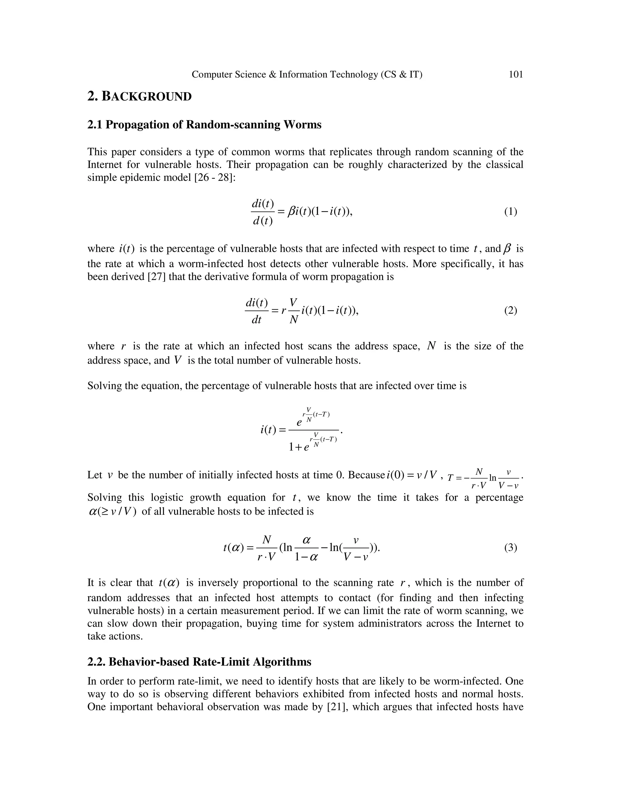 Computer Science & Information Technology (CS & IT) 101 2. BACKGROUND 2.1 Propagation of Random-scanning Worms This paper considers a type of common worms that replicates through random scanning of the Internet for vulnerable hosts. Their propagation can be roughly characterized by the classical simple epidemic model [26 - 28]: ( ) ( )(1 ( )), ( ) di t i t i t d t β= − (1) where ( )i t is the percentage of vulnerable hosts that are infected with respect to time t , and β is the rate at which a worm-infected host detects other vulnerable hosts. More specifically, it has been derived [27] that the derivative formula of worm propagation is ( ) ( )(1 ( )), di t V r i t i t dt N = − (2) where r is the rate at which an infected host scans the address space, N is the size of the address space, and V is the total number of vulnerable hosts. Solving the equation, the percentage of vulnerable hosts that are infected over time is ( ) ( ) ( ) . 1 V r t T N V r t T N e i t e − − = + Let v be the number of initially infected hosts at time 0. Because (0) /i v V= , ln N v T r V V v = − ⋅ − . Solving this logistic growth equation for t , we know the time it takes for a percentage ( / )v Vα ≥ of all vulnerable hosts to be infected is ( ) (ln ln( )). 1 N v t r V V v α α α = − ⋅ − − (3) It is clear that ( )t α is inversely proportional to the scanning rate r , which is the number of random addresses that an infected host attempts to contact (for finding and then infecting vulnerable hosts) in a certain measurement period. If we can limit the rate of worm scanning, we can slow down their propagation, buying time for system administrators across the Internet to take actions. 2.2. Behavior-based Rate-Limit Algorithms In order to perform rate-limit, we need to identify hosts that are likely to be worm-infected. One way to do so is observing different behaviors exhibited from infected hosts and normal hosts. One important behavioral observation was made by [21], which argues that infected hosts have 