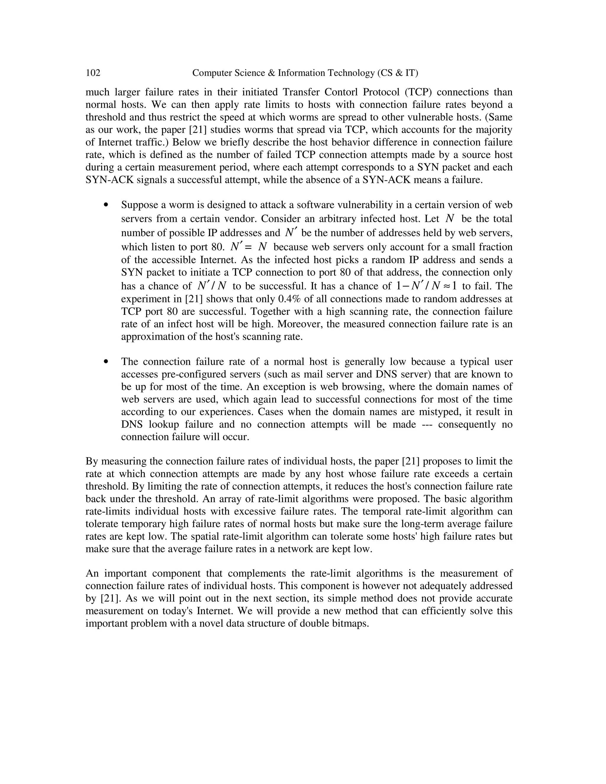 102 Computer Science & Information Technology (CS & IT) much larger failure rates in their initiated Transfer Contorl Protocol (TCP) connections than normal hosts. We can then apply rate limits to hosts with connection failure rates beyond a threshold and thus restrict the speed at which worms are spread to other vulnerable hosts. (Same as our work, the paper [21] studies worms that spread via TCP, which accounts for the majority of Internet traffic.) Below we briefly describe the host behavior difference in connection failure rate, which is defined as the number of failed TCP connection attempts made by a source host during a certain measurement period, where each attempt corresponds to a SYN packet and each SYN-ACK signals a successful attempt, while the absence of a SYN-ACK means a failure. • Suppose a worm is designed to attack a software vulnerability in a certain version of web servers from a certain vendor. Consider an arbitrary infected host. Let N be the total number of possible IP addresses and N′ be the number of addresses held by web servers, which listen to port 80. N N′ = because web servers only account for a small fraction of the accessible Internet. As the infected host picks a random IP address and sends a SYN packet to initiate a TCP connection to port 80 of that address, the connection only has a chance of /N N′ to be successful. It has a chance of 1 / 1N N− ′ ≈ to fail. The experiment in [21] shows that only 0.4% of all connections made to random addresses at TCP port 80 are successful. Together with a high scanning rate, the connection failure rate of an infect host will be high. Moreover, the measured connection failure rate is an approximation of the host's scanning rate. • The connection failure rate of a normal host is generally low because a typical user accesses pre-configured servers (such as mail server and DNS server) that are known to be up for most of the time. An exception is web browsing, where the domain names of web servers are used, which again lead to successful connections for most of the time according to our experiences. Cases when the domain names are mistyped, it result in DNS lookup failure and no connection attempts will be made --- consequently no connection failure will occur. By measuring the connection failure rates of individual hosts, the paper [21] proposes to limit the rate at which connection attempts are made by any host whose failure rate exceeds a certain threshold. By limiting the rate of connection attempts, it reduces the host's connection failure rate back under the threshold. An array of rate-limit algorithms were proposed. The basic algorithm rate-limits individual hosts with excessive failure rates. The temporal rate-limit algorithm can tolerate temporary high failure rates of normal hosts but make sure the long-term average failure rates are kept low. The spatial rate-limit algorithm can tolerate some hosts' high failure rates but make sure that the average failure rates in a network are kept low. An important component that complements the rate-limit algorithms is the measurement of connection failure rates of individual hosts. This component is however not adequately addressed by [21]. As we will point out in the next section, its simple method does not provide accurate measurement on today's Internet. We will provide a new method that can efficiently solve this important problem with a novel data structure of double bitmaps. 